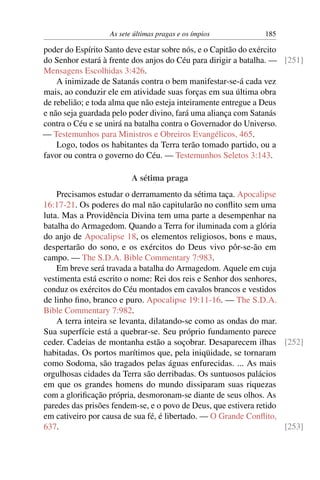 As sete últimas pragas e os ímpios 185
poder do Espírito Santo deve estar sobre nós, e o Capitão do exército
do Senhor estará à frente dos anjos do Céu para dirigir a batalha. — [251]
Mensagens Escolhidas 3:426.
A inimizade de Satanás contra o bem manifestar-se-á cada vez
mais, ao conduzir ele em atividade suas forças em sua última obra
de rebelião; e toda alma que não esteja inteiramente entregue a Deus
e não seja guardada pelo poder divino, fará uma aliança com Satanás
contra o Céu e se unirá na batalha contra o Governador do Universo.
— Testemunhos para Ministros e Obreiros Evangélicos, 465.
Logo, todos os habitantes da Terra terão tomado partido, ou a
favor ou contra o governo do Céu. — Testemunhos Seletos 3:143.
A sétima praga
Precisamos estudar o derramamento da sétima taça. Apocalipse
16:17-21. Os poderes do mal não capitularão no conﬂito sem uma
luta. Mas a Providência Divina tem uma parte a desempenhar na
batalha do Armagedom. Quando a Terra for iluminada com a glória
do anjo de Apocalipse 18, os elementos religiosos, bons e maus,
despertarão do sono, e os exércitos do Deus vivo pôr-se-ão em
campo. — The S.D.A. Bible Commentary 7:983.
Em breve será travada a batalha do Armagedom. Aquele em cuja
vestimenta está escrito o nome: Rei dos reis e Senhor dos senhores,
conduz os exércitos do Céu montados em cavalos brancos e vestidos
de linho ﬁno, branco e puro. Apocalipse 19:11-16. — The S.D.A.
Bible Commentary 7:982.
A terra inteira se levanta, dilatando-se como as ondas do mar.
Sua superfície está a quebrar-se. Seu próprio fundamento parece
ceder. Cadeias de montanha estão a soçobrar. Desaparecem ilhas [252]
habitadas. Os portos marítimos que, pela iniqüidade, se tornaram
como Sodoma, são tragados pelas águas enfurecidas. ... As mais
orgulhosas cidades da Terra são derribadas. Os suntuosos palácios
em que os grandes homens do mundo dissiparam suas riquezas
com a gloriﬁcação própria, desmoronam-se diante de seus olhos. As
paredes das prisões fendem-se, e o povo de Deus, que estivera retido
em cativeiro por causa de sua fé, é libertado. — O Grande Conﬂito,
637. [253]
 