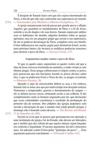 188 Eventos Finais
É desígnio de Satanás fazer com que eles sejam exterminados da
Terra, a ﬁm de que não seja contestada sua supremacia no mundo.
— Testemunhos para Ministros e Obreiros Evangélicos, 37.[256]
A igreja remanescente terá de passar por grande prova e aﬂição.
Aqueles que guardam os mandamentos de Deus e a fé de Jesus,
sentirão a ira do dragão e de suas hostes. Satanás reputa por súditos
seus os habitantes do mundo; adquiriu domínio sobre as igrejas
apóstatas; mas eis um pequeno grupo que resiste à sua supremacia.
Se ele os pudesse desarraigar da Terra, completo seria seu triunfo.
Como inﬂuenciava nas nações pagãs para destruírem Israel, assim,
num próximo futuro, ele incitará as maléﬁcas potências terrestres
para destruir o povo de Deus. — Serviço Cristão, 157.
Argumentos usados contra o povo de Deus
Vi que os quatro anjos segurariam os quatro ventos até que a
obra de Jesus estivesse terminada no santuário, e então viriam as sete
últimas pragas. Estas pragas enfureceram os ímpios contra os justos,
pois pensavam que nós havíamos trazido os juízos divinos sobre
eles, e que se pudessem livrar a Terra de nós, as pragas cessariam.
— Primeiros Escritos, 36.
Quando o anjo da misericórdia dobrar as asas e for embora,
Satanás fará os maus atos que por muito tempo tem desejado realizar.
Tormentas e tempestades, guerras e derramamento de sangue —
ele se deleita nessas coisas, efetuando assim a sua colheita. E tão
completamente serão os homens enganados por ele, que declararão
que essas calamidades constituem o resultado da profanação do
primeiro dia da semana. Dos púlpitos das igrejas populares será
ouvida a declaração de que o mundo está sendo punido porque o
domingo não é honrado como deveria. — The Review and Herald,
17 de Setembro de 1901.[257]
Insistir-se-á em que os poucos que permanecem em oposição a
uma instituição da igreja e lei do Estado, não devem ser tolerados;
que é melhor que eles sofram do que nações inteiras sejam lançadas
em confusão e ilegalidade. O mesmo argumento, há mil e oitocentos
anos, foi aduzido contra Cristo pelos “príncipes do povo”. ... Este
argumento parecerá concludente. — O Grande Conﬂito, 615.
 