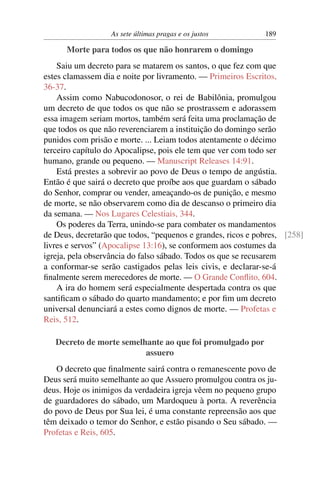 As sete últimas pragas e os justos 189
Morte para todos os que não honrarem o domingo
Saiu um decreto para se matarem os santos, o que fez com que
estes clamassem dia e noite por livramento. — Primeiros Escritos,
36-37.
Assim como Nabucodonosor, o rei de Babilônia, promulgou
um decreto de que todos os que não se prostrassem e adorassem
essa imagem seriam mortos, também será feita uma proclamação de
que todos os que não reverenciarem a instituição do domingo serão
punidos com prisão e morte. ... Leiam todos atentamente o décimo
terceiro capítulo do Apocalipse, pois ele tem que ver com todo ser
humano, grande ou pequeno. — Manuscript Releases 14:91.
Está prestes a sobrevir ao povo de Deus o tempo de angústia.
Então é que sairá o decreto que proíbe aos que guardam o sábado
do Senhor, comprar ou vender, ameaçando-os de punição, e mesmo
de morte, se não observarem como dia de descanso o primeiro dia
da semana. — Nos Lugares Celestiais, 344.
Os poderes da Terra, unindo-se para combater os mandamentos
de Deus, decretarão que todos, “pequenos e grandes, ricos e pobres, [258]
livres e servos” (Apocalipse 13:16), se conformem aos costumes da
igreja, pela observância do falso sábado. Todos os que se recusarem
a conformar-se serão castigados pelas leis civis, e declarar-se-á
ﬁnalmente serem merecedores de morte. — O Grande Conﬂito, 604.
A ira do homem será especialmente despertada contra os que
santiﬁcam o sábado do quarto mandamento; e por ﬁm um decreto
universal denunciará a estes como dignos de morte. — Profetas e
Reis, 512.
Decreto de morte semelhante ao que foi promulgado por
assuero
O decreto que ﬁnalmente sairá contra o remanescente povo de
Deus será muito semelhante ao que Assuero promulgou contra os ju-
deus. Hoje os inimigos da verdadeira igreja vêem no pequeno grupo
de guardadores do sábado, um Mardoqueu à porta. A reverência
do povo de Deus por Sua lei, é uma constante repreensão aos que
têm deixado o temor do Senhor, e estão pisando o Seu sábado. —
Profetas e Reis, 605.
 