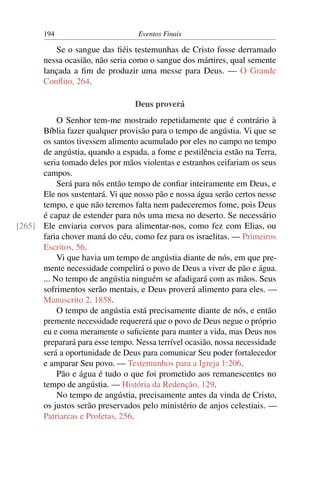 194 Eventos Finais
Se o sangue das ﬁéis testemunhas de Cristo fosse derramado
nessa ocasião, não seria como o sangue dos mártires, qual semente
lançada a ﬁm de produzir uma messe para Deus. — O Grande
Conﬂito, 264.
Deus proverá
O Senhor tem-me mostrado repetidamente que é contrário à
Bíblia fazer qualquer provisão para o tempo de angústia. Vi que se
os santos tivessem alimento acumulado por eles no campo no tempo
de angústia, quando a espada, a fome e pestilência estão na Terra,
seria tomado deles por mãos violentas e estranhos ceifariam os seus
campos.
Será para nós então tempo de conﬁar inteiramente em Deus, e
Ele nos sustentará. Vi que nosso pão e nossa água serão certos nesse
tempo, e que não teremos falta nem padeceremos fome, pois Deus
é capaz de estender para nós uma mesa no deserto. Se necessário
Ele enviaria corvos para alimentar-nos, como fez com Elias, ou[265]
faria chover maná do céu, como fez para os israelitas. — Primeiros
Escritos, 56.
Vi que havia um tempo de angústia diante de nós, em que pre-
mente necessidade compelirá o povo de Deus a viver de pão e água.
... No tempo de angústia ninguém se afadigará com as mãos. Seus
sofrimentos serão mentais, e Deus proverá alimento para eles. —
Manuscrito 2, 1858.
O tempo de angústia está precisamente diante de nós, e então
premente necessidade requererá que o povo de Deus negue o próprio
eu e coma meramente o suﬁciente para manter a vida, mas Deus nos
preparará para esse tempo. Nessa terrível ocasião, nossa necessidade
será a oportunidade de Deus para comunicar Seu poder fortalecedor
e amparar Seu povo. — Testemunhos para a Igreja 1:206.
Pão e água é tudo o que foi prometido aos remanescentes no
tempo de angústia. — História da Redenção, 129.
No tempo de angústia, precisamente antes da vinda de Cristo,
os justos serão preservados pelo ministério de anjos celestiais. —
Patriarcas e Profetas, 256.
 