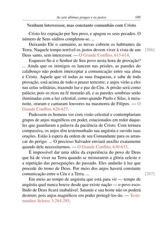 As sete últimas pragas e os justos 195
Nenhum intercessor, mas constante comunhão com Cristo
Cristo fez expiação por Seu povo, e apagou os seus pecados. O
número de Seus súditos completou-se. ...
Deixando Ele o santuário, as trevas cobrem os habitantes da
Terra. Naquele tempo terrível os justos devem viver à vista de um [266]
Deus santo, sem intercessor. — O Grande Conﬂito, 613-614.
Esquecer-Se-á o Senhor de Seu povo nesta hora de provação?
... Ainda que os inimigos os lancem nas prisões, as paredes do
calabouço não podem interceptar a comunicação entre sua alma
e Cristo. Aquele que vê todas as suas fraquezas, e sabe de toda
provação, está acima de todo o prazer terrestre; e anjos virão a eles
nas celas solitárias, trazendo luz e paz do Céu. A prisão será como
palácio; pois os ricos na fé morarão ali, e as paredes sombrias serão
iluminadas com a luz celestial, como quando Paulo e Silas, à meia-
noite, oraram e cantaram louvores na masmorra de Filipos. — O
Grande Conﬂito, 626-627.
Pudessem os homens ver com visão celestial e contemplariam
grupos de anjos magníﬁcos em poder, estacionados em redor daque-
les que guardaram a palavra da paciência de Cristo. Com ternura
compassiva, os anjos têm testemunhado sua angústia e ouvido suas
orações. Estão à espera da ordem de seu Comandante para os arran-
car do perigo. ... O precioso Salvador enviará auxílio exatamente
quando dele necessitarmos. — O Grande Conﬂito, 630-633.
É impossível dar uma idéia da experiência do povo de Deus
que há de viver na Terra quando se misturarem a glória celeste e
a repetição das perseguições do passado. Eles andarão à luz que
procede do trono de Deus. Por meio dos anjos haverá constante
comunicação entre o Céu e a Terra. ... [267]
Em meio ao tempo de angústia que está para vir — tempo de
angústia qual nunca houve desde que existe nação — o povo esco-
lhido de Deus ﬁcará inabalável. Satanás e sua hoste não os poderá
destruir; pois anjos magníﬁcos em poder protegê-los-ão. — Teste-
munhos Seletos 3:284-285.
 
