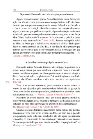 196 Eventos Finais
O povo de Deus não acaricia desejos pecaminosos
Agora, enquanto nosso grande Sumo Sacerdote está a fazer expi-
ação por nós, devemos procurar tornar-nos perfeitos em Cristo. Nem
mesmo por um pensamento poderia nosso Salvador ser levado a
ceder ao poder da tentação. Satanás encontra nos corações humanos
algum ponto em que pode obter apoio; algum desejo pecaminoso é
acariciado, por meio do qual suas tentações asseguram a sua força.
Mas Cristo declarou de Si mesmo: “Aproxima-se o príncipe deste
mundo, e nada tem em Mim.” João 14:30. Satanás nada pôde achar
no Filho de Deus que o habilitasse a alcançar a vitória. Tinha guar-
dado os mandamentos de Seu Pai, e não havia nEle pecado que
Satanás pudesse usar para a sua vantagem. Esta é a condição em que
devem encontrar-se os que subsistirão no tempo de angústia. — O
Grande Conﬂito, 623.
A batalha contra o próprio eu continua
Enquanto reinar Satanás, teremos de subjugar o próprio eu e
vencer os pecados que nos assaltam; enquanto durar a vida não
haverá ocasião de repouso, nenhum ponto a que possamos atingir e
dizer: “Alcancei tudo completamente.” A santiﬁcação é o resultado
de uma obediência que dura a vida toda. — Atos dos Apóstolos,
560-561.[268]
Tem de se manter constante guerra contra a mente carnal; e
temos de ser ajudados pela enobrecedora inﬂuência da graça de
Deus, que atrairá a mente para cima, habilitando-a a meditar sobre
coisas puras e santas. — Mente, Caráter e Personalidade ?:74.
Podemos criar um mundo irreal em nossa própria mente ou
conceber uma igreja ideal, em que as tentações de Satanás não mais
induzam ao mal; mas a perfeição só existe em nossa imaginação. —
The Review and Herald, 8 de Agosto de 1893.
Quando os seres humanos receberem carne santa, não perma-
necerão na Terra, mas serão levados ao Céu. Se bem que o pecado
seja perdoado nesta vida, seus resultados não são agora inteiramente
removidos. É por ocasião de Sua vinda que Cristo deve transformar
“nosso corpo abatido, para ser conforme o Seu corpo glorioso”. —
Mensagens Escolhidas 2:33.
 