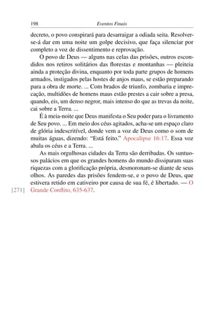 198 Eventos Finais
decreto, o povo conspirará para desarraigar a odiada seita. Resolver-
se-á dar em uma noite um golpe decisivo, que faça silenciar por
completo a voz de dissentimento e reprovação.
O povo de Deus — alguns nas celas das prisões, outros escon-
didos nos retiros solitários das ﬂorestas e montanhas — pleiteia
ainda a proteção divina, enquanto por toda parte grupos de homens
armados, instigados pelas hostes de anjos maus, se estão preparando
para a obra de morte. ... Com brados de triunfo, zombaria e impre-
cação, multidões de homens maus estão prestes a cair sobre a presa,
quando, eis, um denso negror, mais intenso do que as trevas da noite,
cai sobre a Terra. ...
É à meia-noite que Deus manifesta o Seu poder para o livramento
de Seu povo. ... Em meio dos céus agitados, acha-se um espaço claro
de glória indescritível, donde vem a voz de Deus como o som de
muitas águas, dizendo: “Está feito.” Apocalipse 16:17. Essa voz
abala os céus e a Terra. ...
As mais orgulhosas cidades da Terra são derribadas. Os suntuo-
sos palácios em que os grandes homens do mundo dissiparam suas
riquezas com a gloriﬁcação própria, desmoronam-se diante de seus
olhos. As paredes das prisões fendem-se, e o povo de Deus, que
estivera retido em cativeiro por causa de sua fé, é libertado. — O
Grande Conﬂito, 635-637.[271]
 