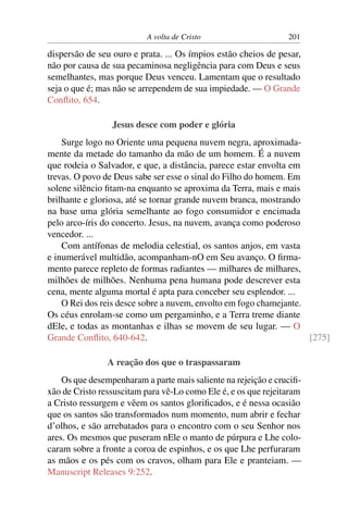 A volta de Cristo 201
dispersão de seu ouro e prata. ... Os ímpios estão cheios de pesar,
não por causa de sua pecaminosa negligência para com Deus e seus
semelhantes, mas porque Deus venceu. Lamentam que o resultado
seja o que é; mas não se arrependem de sua impiedade. — O Grande
Conﬂito, 654.
Jesus desce com poder e glória
Surge logo no Oriente uma pequena nuvem negra, aproximada-
mente da metade do tamanho da mão de um homem. É a nuvem
que rodeia o Salvador, e que, a distância, parece estar envolta em
trevas. O povo de Deus sabe ser esse o sinal do Filho do homem. Em
solene silêncio ﬁtam-na enquanto se aproxima da Terra, mais e mais
brilhante e gloriosa, até se tornar grande nuvem branca, mostrando
na base uma glória semelhante ao fogo consumidor e encimada
pelo arco-íris do concerto. Jesus, na nuvem, avança como poderoso
vencedor. ...
Com antífonas de melodia celestial, os santos anjos, em vasta
e inumerável multidão, acompanham-nO em Seu avanço. O ﬁrma-
mento parece repleto de formas radiantes — milhares de milhares,
milhões de milhões. Nenhuma pena humana pode descrever esta
cena, mente alguma mortal é apta para conceber seu esplendor. ...
O Rei dos reis desce sobre a nuvem, envolto em fogo chamejante.
Os céus enrolam-se como um pergaminho, e a Terra treme diante
dEle, e todas as montanhas e ilhas se movem de seu lugar. — O
Grande Conﬂito, 640-642. [275]
A reação dos que o traspassaram
Os que desempenharam a parte mais saliente na rejeição e cruciﬁ-
xão de Cristo ressuscitam para vê-Lo como Ele é, e os que rejeitaram
a Cristo ressurgem e vêem os santos gloriﬁcados, e é nessa ocasião
que os santos são transformados num momento, num abrir e fechar
d’olhos, e são arrebatados para o encontro com o seu Senhor nos
ares. Os mesmos que puseram nEle o manto de púrpura e Lhe colo-
caram sobre a fronte a coroa de espinhos, e os que Lhe perfuraram
as mãos e os pés com os cravos, olham para Ele e pranteiam. —
Manuscript Releases 9:252.
 