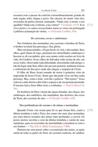 A volta de Cristo 203
ressoará com o passar do exército extraordinariamente grande de
toda nação, tribo, língua e povo. Do cárcere da morte vêm eles,
revestidos de glória imortal, clamando: “Onde está, ó morte, o teu
aguilhão? Onde está, ó inferno, a tua vitória?” 1 Coríntios 15:55. E os [277]
vivos justos e os santos ressuscitados unem as vozes em prolongada
e jubilosa aclamação de vitória. — O Grande Conﬂito, 644.
De cavernas, covas e calabouços
Nas fortalezas das montanhas, nas cavernas e brenhas da Terra,
o Senhor revelará Sua presença e Sua glória.
Mais um poucochinho, e O que há de vir virá, e não tardará. Seus
olhos, qual chama de fogo, penetram nos aferrolhados calabouços e
buscam os ali escondidos, pois seus nomes estão escritos no livro da
vida, do Cordeiro. Esses olhos do Salvador estão acima de nós, em
nosso redor, observando toda diﬁculdade, discernindo todo perigo; e
não há lugar onde Seus olhos não possam penetrar, nenhuma tristeza
e sofrimento de Seu povo onde não chegue a simpatia de Cristo.
O ﬁlho de Deus ﬁcará tomado de terror à primeira vista da
majestade de Jesus Cristo. Sente que não pode viver em Sua santa
presença. Mas, como a João, vem-lhe a palavra: “Não temas!” Jesus
colocou a mão direita sobre João e ergueu-o de sua posição prostrada.
O mesmo fará a Seus ﬁlhos leais e conﬁantes. — Para Conhecê-lo,
361.
Os herdeiros de Deus vieram das águas-furtadas, das choças, dos
calabouços, dos cadafalsos, das montanhas, dos desertos, das covas
da Terra, das cavernas do mar. — O Grande Conﬂito, 650.
Das profundezas do oceano e de minas e montanhas
Quando Cristo vier reunir para Si os que foram ﬁéis, soará a [278]
última trombeta, e toda a Terra, dos cumes das mais altas montanhas
aos mais baixos recantos das minas mais profundas, a ouvirá. Os
justos mortos ouvirão o som da última trombeta e sairão de suas
sepulturas, para ser revestidos da imortalidade e encontrar-se com o
seu Senhor. — The S.D.A. Bible Commentary 7:909.
Demoro-me com prazer sobre a ressurreição dos justos, os quais
sairão de todas as partes da Terra, de cavernas rochosas, de calabou-
 