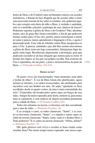 A volta de Cristo 205
honra de Deus e do Cordeiro uma arrebatadora música em acordes
melodiosos, e ﬂuindo da face dAquele que Se assenta sobre o trono
uma incessante torrente de luz sobre os remidos; sim, poderiam aque-
les cujo coração está cheio de ódio a Deus, à verdade e santidade,
unir-se à multidão celestial e participar de seus cânticos de louvor?
Poderiam suportar a glória de Deus e do Cordeiro? Não, absoluta-
mente; anos de graça lhes foram concedidos, a ﬁm de que pudessem
formar caráter para o Céu; eles, porém, nunca exercitaram a mente
no amor à pureza; nunca aprenderam a linguagem o Céu, e agora é
demasiado tarde. Uma vida de rebeldia contra Deus incapacitou-os
para o Céu. A pureza, santidade e paz dali lhes seriam uma tortura;
a glória de Deus seria um fogo consumidor. Almejariam fugir da-
quele santo lugar. Receberiam alegremente a destruição, para que
pudessem esconder-se da face dAquele que morreu para os remir. O
destino dos ímpios se ﬁxa por sua própria escolha. Sua exclusão do
Céu é espontânea, da sua parte, e justa e misericordiosa da parte de [280]
Deus. — O Grande Conﬂito, 542-543.
Rumo ao lar!
Os justos vivos são transformados “num momento, num abrir
e fechar de olhos”. À voz de Deus foram eles gloriﬁcados; agora
tornam-se imortais, e os santos ressuscitados, são arrebatados para
encontrar com seu Senhor nos ares. Os anjos “ajuntarão os Seus
escolhidos desde os quatro ventos, de uma à outra extremidade dos
céus”. Criancinhas são levadas pelos santos anjos aos braços de suas
mães. Amigos há muito separados pela morte, reúnem-se, para nunca
mais se separarem, e com cânticos de alegria ascendem juntamente
para a cidade de Deus. — O Grande Conﬂito, 645.
Todos nós entramos na nuvem, e estivemos sete dias ascendendo
para o mar de vidro. — Primeiros Escritos, 16.
E ao avançar o carro, as rodas clamavam: “Santo”, e as asas,
ao se moverem, clamavam, “Santo”, e o séquito e santos anjos ao
redor da nuvem clamavam: “Santo, santo, santo é o Senhor Deus o
Todo-poderoso!” E os santos na nuvem clamavam: “Glória, aleluia!”
— Primeiros Escritos, 35.
Oh! quão glorioso será vê-Lo e receber as boas-vindas como
remidos Seus! Por muito tempo temos esperado; mas nossa espe-
 