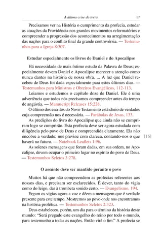 A última crise da terra 17
Precisamos ver na História o cumprimento da profecia, estudar
as atuações da Providência nos grandes movimentos reformatórios e
compreender a progressão dos acontecimentos na arregimentação
das nações para o conﬂito ﬁnal da grande controvérsia. — Testemu-
nhos para a Igreja 8:307.
Estudar especialmente os livros de Daniel e do Apocalipse
Há necessidade de mais íntimo estudo da Palavra de Deus; es-
pecialmente devem Daniel e Apocalipse merecer a atenção como
nunca dantes na história de nossa obra. ... A luz que Daniel re-
cebeu de Deus foi dada especialmente para estes últimos dias. —
Testemunhos para Ministros e Obreiros Evangélicos, 112-113.
Leiamos e estudemos o capítulo doze de Daniel. Ele é uma
advertência que todos nós precisamos compreender antes do tempo
de angústia. — Manuscript Releases 15:228.
O último dos escritos do Novo Testamento está cheio de verdades
cuja compreensão nos é necessária. — Parábolas de Jesus, 133.
As predições do livro do Apocalipse que ainda não se cumpri-
ram logo se cumprirão. Esta profecia deve ser agora estudada com
diligência pelo povo de Deus e compreendida claramente. Ela não
encobre a verdade; nos previne com clareza, contando-nos o que [16]
haverá no futuro. — Notebook Leaﬂets 1:96.
As solenes mensagens que foram dadas, em sua ordem, no Apo-
calipse, devem ocupar o primeiro lugar no espírito do povo de Deus.
— Testemunhos Seletos 3:278.
O assunto deve ser mantido perante o povo
Muitos há que não compreendem as profecias referentes aos
nossos dias, e precisam ser esclarecidos. É dever, tanto do vigia
como do leigo, dar à trombeta sonido certo. — Evangelismo, 194.
Ergam os vigias agora a voz e dêem a mensagem que é verdade
presente para este tempo. Mostremos ao povo onde nos encontramos
na história profética. — Testemunhos Seletos 2:323.
Deus estabeleceu, porém, um dia para o término da história deste
mundo: “Será pregado este evangelho do reino por todo o mundo,
para testemunho a todas as nações. Então virá o ﬁm.” A profecia se
 