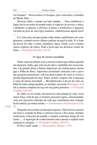 212 Eventos Finais
nos bosques.” Atravessamos os bosques, pois estávamos a caminho
do Monte Sião. ...
[Estava] sobre o monte um belo templo. ... Para embelezar o
lugar, havia em redor do templo todas as espécies de árvores; o buxo,
o pinheiro, o cipreste, a oliveira, a murta, a romãzeira e a ﬁgueira,
curvada ao peso de seus ﬁgos maduros, embelezavam aquele local.
...
E vi uma mesa de pura prata; tinha muitos quilômetros de com-
primento, contudo nossos olhares podiam alcançá-la toda. Vi o fruto
da árvore da vida, o maná, amêndoas, ﬁgos, romãs, uvas e muitas
outras espécies de frutas. Pedi a Jesus que me deixasse comer do
fruto. — Primeiros Escritos, 18-19.
O vigor de eterna mocidade
Todos saem do túmulo com a mesma estatura que tinham quando
ali entraram. Adão, que está em pé entre a multidão dos ressuscita-
dos, é de grande altura e formas majestosas, de estatura pouco menor
que o Filho de Deus. Apresenta assinalado contraste com o povo
das gerações posteriores; sob este único ponto de vista se revela a
grande degeneração da raça. Todos, porém, surgem com a louçania
e vigor de eterna mocidade. ... Restabelecidos à árvore da vida, no
Éden há tanto tempo perdido, os remidos crescerão (Malaquias 4:2)
até à estatura completa da raça em sua glória primitiva. — O Grande
Conﬂito, 644-645.
Se Adão, ao ser criado, não houvesse sido dotado de vinte vezes
maior força vital do que os homens possuem agora, a humanidade,
com seus presentes métodos de vida que constituem uma violação
da lei natural, já estaria extinta. — Fundamentos da Educação Cristã,
23.[290]
Ninguém necessitará ou desejará repouso. Não haverá cansaço
em fazer a vontade de Deus e oferecer louvor a Seu nome. Sempre
sentiremos a frescura da manhã, e sempre estaremos longe de seu
termo. ... A aquisição de conhecimentos não cansará o espírito nem
esgotará as energias. — O Grande Conﬂito, 676-677.
O Céu é todo saúde. — Testemunhos Seletos 1:179.
 