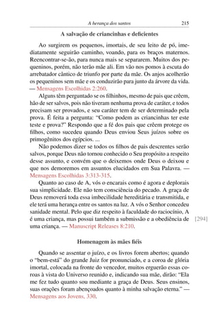A herança dos santos 215
A salvação de criancinhas e deﬁcientes
Ao surgirem os pequenos, imortais, de seu leito de pó, ime-
diatamente seguirão caminho, voando, para os braços maternos.
Reencontrar-se-ão, para nunca mais se separarem. Muitos dos pe-
queninos, porém, não terão mãe ali. Em vão nos pomos à escuta do
arrebatador cântico de triunfo por parte da mãe. Os anjos acolherão
os pequeninos sem mãe e os conduzirão para junto da árvore da vida.
— Mensagens Escolhidas 2:260.
Alguns têm perguntado se os ﬁlhinhos, mesmo de pais que crêem,
hão de ser salvos, pois não tiveram nenhuma prova de caráter, e todos
precisam ser provados, e seu caráter tem de ser determinado pela
prova. É feita a pergunta: “Como podem as criancinhas ter este
teste e prova?” Respondo que a fé dos pais que crêem protege os
ﬁlhos, como sucedeu quando Deus enviou Seus juízos sobre os
primogênitos dos egípcios. ...
Não podemos dizer se todos os ﬁlhos de pais descrentes serão
salvos, porque Deus não tornou conhecido o Seu propósito a respeito
desse assunto, e convém que o deixemos onde Deus o deixou e
que nos demoremos em assuntos elucidados em Sua Palavra. —
Mensagens Escolhidas 3:313-315.
Quanto ao caso de A, vós o encarais como é agora e deplorais
sua simplicidade. Ele não tem consciência do pecado. A graça de
Deus removerá toda essa imbecilidade hereditária e transmitida, e
ele terá uma herança entre os santos na luz. A vós o Senhor concedeu
sanidade mental. Pelo que diz respeito à faculdade do raciocínio, A
é uma criança, mas possui também a submissão e a obediência de [294]
uma criança. — Manuscript Releases 8:210.
Homenagem às mães ﬁéis
Quando se assentar o juízo, e os livros forem abertos; quando
o “bem-está” do grande Juiz for pronunciado, e a coroa de glória
imortal, colocada na fronte do vencedor, muitos erguerão essas co-
roas à vista do Universo reunido e, indicando sua mãe, dirão: “Ela
me fez tudo quanto sou mediante a graça de Deus. Seus ensinos,
suas orações foram abençoados quanto à minha salvação eterna.” —
Mensagens aos Jovens, 330.
 