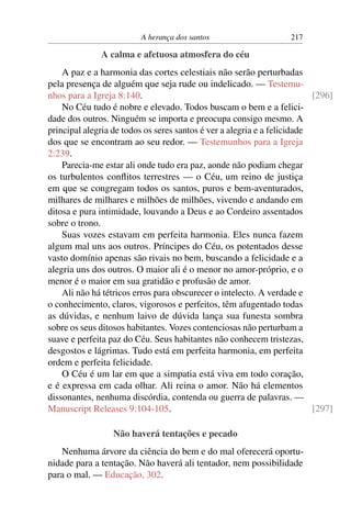 A herança dos santos 217
A calma e afetuosa atmosfera do céu
A paz e a harmonia das cortes celestiais não serão perturbadas
pela presença de alguém que seja rude ou indelicado. — Testemu-
nhos para a Igreja 8:140. [296]
No Céu tudo é nobre e elevado. Todos buscam o bem e a felici-
dade dos outros. Ninguém se importa e preocupa consigo mesmo. A
principal alegria de todos os seres santos é ver a alegria e a felicidade
dos que se encontram ao seu redor. — Testemunhos para a Igreja
2:239.
Parecia-me estar ali onde tudo era paz, aonde não podiam chegar
os turbulentos conﬂitos terrestres — o Céu, um reino de justiça
em que se congregam todos os santos, puros e bem-aventurados,
milhares de milhares e milhões de milhões, vivendo e andando em
ditosa e pura intimidade, louvando a Deus e ao Cordeiro assentados
sobre o trono.
Suas vozes estavam em perfeita harmonia. Eles nunca fazem
algum mal uns aos outros. Príncipes do Céu, os potentados desse
vasto domínio apenas são rivais no bem, buscando a felicidade e a
alegria uns dos outros. O maior ali é o menor no amor-próprio, e o
menor é o maior em sua gratidão e profusão de amor.
Ali não há tétricos erros para obscurecer o intelecto. A verdade e
o conhecimento, claros, vigorosos e perfeitos, têm afugentado todas
as dúvidas, e nenhum laivo de dúvida lança sua funesta sombra
sobre os seus ditosos habitantes. Vozes contenciosas não perturbam a
suave e perfeita paz do Céu. Seus habitantes não conhecem tristezas,
desgostos e lágrimas. Tudo está em perfeita harmonia, em perfeita
ordem e perfeita felicidade.
O Céu é um lar em que a simpatia está viva em todo coração,
e é expressa em cada olhar. Ali reina o amor. Não há elementos
dissonantes, nenhuma discórdia, contenda ou guerra de palavras. —
Manuscript Releases 9:104-105. [297]
Não haverá tentações e pecado
Nenhuma árvore da ciência do bem e do mal oferecerá oportu-
nidade para a tentação. Não haverá ali tentador, nem possibilidade
para o mal. — Educação, 302.
 