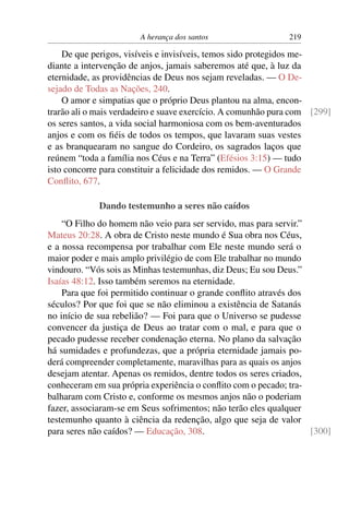 A herança dos santos 219
De que perigos, visíveis e invisíveis, temos sido protegidos me-
diante a intervenção de anjos, jamais saberemos até que, à luz da
eternidade, as providências de Deus nos sejam reveladas. — O De-
sejado de Todas as Nações, 240.
O amor e simpatias que o próprio Deus plantou na alma, encon-
trarão ali o mais verdadeiro e suave exercício. A comunhão pura com [299]
os seres santos, a vida social harmoniosa com os bem-aventurados
anjos e com os ﬁéis de todos os tempos, que lavaram suas vestes
e as branquearam no sangue do Cordeiro, os sagrados laços que
reúnem “toda a família nos Céus e na Terra” (Efésios 3:15) — tudo
isto concorre para constituir a felicidade dos remidos. — O Grande
Conﬂito, 677.
Dando testemunho a seres não caídos
“O Filho do homem não veio para ser servido, mas para servir.”
Mateus 20:28. A obra de Cristo neste mundo é Sua obra nos Céus,
e a nossa recompensa por trabalhar com Ele neste mundo será o
maior poder e mais amplo privilégio de com Ele trabalhar no mundo
vindouro. “Vós sois as Minhas testemunhas, diz Deus; Eu sou Deus.”
Isaías 48:12. Isso também seremos na eternidade.
Para que foi permitido continuar o grande conﬂito através dos
séculos? Por que foi que se não eliminou a existência de Satanás
no início de sua rebelião? — Foi para que o Universo se pudesse
convencer da justiça de Deus ao tratar com o mal, e para que o
pecado pudesse receber condenação eterna. No plano da salvação
há sumidades e profundezas, que a própria eternidade jamais po-
derá compreender completamente, maravilhas para as quais os anjos
desejam atentar. Apenas os remidos, dentre todos os seres criados,
conheceram em sua própria experiência o conﬂito com o pecado; tra-
balharam com Cristo e, conforme os mesmos anjos não o poderiam
fazer, associaram-se em Seus sofrimentos; não terão eles qualquer
testemunho quanto à ciência da redenção, algo que seja de valor
para seres não caídos? — Educação, 308. [300]
 
