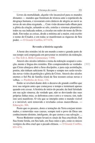 A herança dos santos 221
Livres da mortalidade, alçarão vôo incansável para os mundos
distantes — mundos que fremiram de tristeza ante o espetáculo da
desgraça humana, e ressoaram com cânticos de alegria ao ouvir as
novas de um alma resgatada. ... Com visão desanuviada olham para
a glória da criação, achando-se sóis, estrelas e sistemas planetários,
todos na sua indicada ordem, a circular em redor do trono da Divin-
dade. Em todas as coisas, desde a mínima até a maior, está escrito
o nome do Criador, e em todas se manifestam as riquezas de Seu
poder. — O Grande Conﬂito, 677-678.
Revendo a história sagrada
A hoste dos remidos irá de um mundo a outro e grande parte de
seu tempo será empregada em perscrutar os mistérios da redenção.
— The S.D.A. Bible Commentary 7:990.
Através dos séculos inﬁnitos o tema da redenção ocupará o cora-
ção, mente e língua dos remidos. Eles compreenderão as verdades [302]
que Cristo almejava abrir a Seus discípulos, e para cuja assimilação,
porém, não tinham suﬁciente fé. Sempre e sempre nos serão revela-
das novas visões da perfeição e glória de Cristo. Através dos séculos
eternos o ﬁel Pai de família tirará de Seu tesouro coisas novas e
velhas. — Parábolas de Jesus, 134.
Então se revelará diante dele o decurso do grande conﬂito que
teve sua origem antes que começasse o tempo e terminará apenas
quando este cessar. A história do início do pecado; da fatal falsidade
em sua ação sinuosa; da verdade que, não se desviando das suas
próprias linhas retas, se defrontou com o erro e o venceu; sim, tudo
isto será manifesto. O véu que se interpõe entre o mundo visível
e o invisível, será removido e reveladas coisas maravilhosas. —
Educação, 304.
Posto que os pesares, dores e tentações da Terra estejam termi-
nados, e removidas suas causas, sempre terá o povo de Deus um
conhecimento distinto, inteligente, do que custou a sua salvação. ...
Nosso Redentor sempre levará os sinais de Sua cruciﬁxão. Em
Sua fronte ferida, em Seu lado, em Suas mãos e pés, estão os únicos
vestígios da obra cruel que o pecado efetuou. — O Grande Conﬂito,
651-674.
 