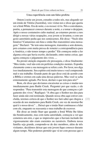 Sinais de que Cristo voltará em breve 21
Uma experiência com um falso profeta
Ontem à noite um jovem, estranho a todos nós, mas alegando ser
um irmão de Vitória [Austrália], veio visitar-nos e disse que queria
ver a Irmã White. Era de noite, e eu recusei vê-lo. Nós o convidamos,
porém, a permanecer conosco durante a noite, e a tomar o desjejum.
Após o nosso costumeiro culto matinal, ao estarmos prestes a nos
dirigir a nossas várias ocupações, esse jovem se levantou, e com um
gesto autoritário pediu que nos sentássemos. Ele disse: “Vocês têm
hinários? Cantaremos um hino e então lhes transmitirei uma mensa-
gem.” Declarei: “Se tem uma mensagem, transmita-a sem demora,
pois estamos com muita pressa de remeter a correspondência para
a América, e não temos tempo a perder.” Ele começou então a ler
alguma coisa que havia escrito, declarando, entre outras coisas, que
agora começou o julgamento dos vivos. ...
Eu prestei atenção enquanto ele prosseguia, e disse ﬁnalmente:
“Meu irmão, você não está em perfeitas condições mentais. Exponha
claramente como a sua mensagem se refere a nós. Por favor, nos diga
isso imediatamente. Seu espírito está muito tenso e você compreende
mal o seu trabalho. Grande parte do que disse está de acordo com
a Bíblia e cremos em cada uma dessas palavras. Mas você se acha
extremamente agitado. Por favor, declare o que tem para nós!”
Bom, ele disse que devíamos encaixotar as coisas e mudar-nos
imediatamente para Battle Creek. Perguntei por que razão, e ele
respondeu: “Para transmitir esta mensagem de que começou o jul-
gamento dos vivos.” Repliquei: “A obra que o Senhor nos deu para
fazer ainda não está terminada. Quando nossa obra aqui estiver con-
cluída, teremos certeza de que o Senhor nos fará saber que chegou a [22]
ocasião de nos mudarmos para Battle Creek, em vez de mostrar-lhe
qual é o nosso dever.” ... Deixei que o irmão Starr continuasse a falar
com ele, enquanto eu reassumia o meu trabalho de escrever.
Ele disse ao irmão Starr que quando a Irmã White lhe falou
tão bondosamente, mas com tanta autoridade, começou a ver que
cometera um erro, e que as impressões que o haviam incitado tão
vigorosamente não eram coerentes ou razoáveis. Embora nossa
família seja grande, compondo-se de dez membros, além de três
visitantes, decidimos deixar que este jovem ﬁque conosco durante
algum tempo. Não podemos permitir que vá ter com pessoas que o
 