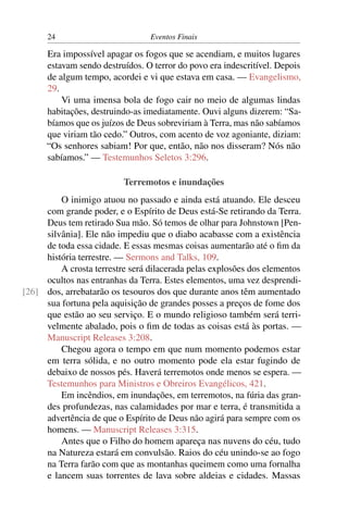 24 Eventos Finais
Era impossível apagar os fogos que se acendiam, e muitos lugares
estavam sendo destruídos. O terror do povo era indescritível. Depois
de algum tempo, acordei e vi que estava em casa. — Evangelismo,
29.
Vi uma imensa bola de fogo cair no meio de algumas lindas
habitações, destruindo-as imediatamente. Ouvi alguns dizerem: “Sa-
bíamos que os juízos de Deus sobreviriam à Terra, mas não sabíamos
que viriam tão cedo.” Outros, com acento de voz agoniante, diziam:
“Os senhores sabiam! Por que, então, não nos disseram? Nós não
sabíamos.” — Testemunhos Seletos 3:296.
Terremotos e inundações
O inimigo atuou no passado e ainda está atuando. Ele desceu
com grande poder, e o Espírito de Deus está-Se retirando da Terra.
Deus tem retirado Sua mão. Só temos de olhar para Johnstown [Pen-
silvânia]. Ele não impediu que o diabo acabasse com a existência
de toda essa cidade. E essas mesmas coisas aumentarão até o ﬁm da
história terrestre. — Sermons and Talks, 109.
A crosta terrestre será dilacerada pelas explosões dos elementos
ocultos nas entranhas da Terra. Estes elementos, uma vez desprendi-
dos, arrebatarão os tesouros dos que durante anos têm aumentado[26]
sua fortuna pela aquisição de grandes posses a preços de fome dos
que estão ao seu serviço. E o mundo religioso também será terri-
velmente abalado, pois o ﬁm de todas as coisas está às portas. —
Manuscript Releases 3:208.
Chegou agora o tempo em que num momento podemos estar
em terra sólida, e no outro momento pode ela estar fugindo de
debaixo de nossos pés. Haverá terremotos onde menos se espera. —
Testemunhos para Ministros e Obreiros Evangélicos, 421.
Em incêndios, em inundações, em terremotos, na fúria das gran-
des profundezas, nas calamidades por mar e terra, é transmitida a
advertência de que o Espírito de Deus não agirá para sempre com os
homens. — Manuscript Releases 3:315.
Antes que o Filho do homem apareça nas nuvens do céu, tudo
na Natureza estará em convulsão. Raios do céu unindo-se ao fogo
na Terra farão com que as montanhas queimem como uma fornalha
e lancem suas torrentes de lava sobre aldeias e cidades. Massas
 