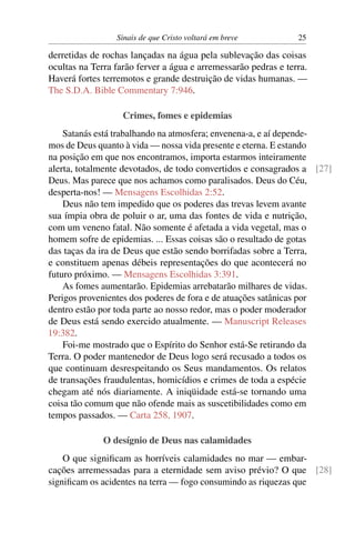 Sinais de que Cristo voltará em breve 25
derretidas de rochas lançadas na água pela sublevação das coisas
ocultas na Terra farão ferver a água e arremessarão pedras e terra.
Haverá fortes terremotos e grande destruição de vidas humanas. —
The S.D.A. Bible Commentary 7:946.
Crimes, fomes e epidemias
Satanás está trabalhando na atmosfera; envenena-a, e aí depende-
mos de Deus quanto à vida — nossa vida presente e eterna. E estando
na posição em que nos encontramos, importa estarmos inteiramente
alerta, totalmente devotados, de todo convertidos e consagrados a [27]
Deus. Mas parece que nos achamos como paralisados. Deus do Céu,
desperta-nos! — Mensagens Escolhidas 2:52.
Deus não tem impedido que os poderes das trevas levem avante
sua ímpia obra de poluir o ar, uma das fontes de vida e nutrição,
com um veneno fatal. Não somente é afetada a vida vegetal, mas o
homem sofre de epidemias. ... Essas coisas são o resultado de gotas
das taças da ira de Deus que estão sendo borrifadas sobre a Terra,
e constituem apenas débeis representações do que acontecerá no
futuro próximo. — Mensagens Escolhidas 3:391.
As fomes aumentarão. Epidemias arrebatarão milhares de vidas.
Perigos provenientes dos poderes de fora e de atuações satânicas por
dentro estão por toda parte ao nosso redor, mas o poder moderador
de Deus está sendo exercido atualmente. — Manuscript Releases
19:382.
Foi-me mostrado que o Espírito do Senhor está-Se retirando da
Terra. O poder mantenedor de Deus logo será recusado a todos os
que continuam desrespeitando os Seus mandamentos. Os relatos
de transações fraudulentas, homicídios e crimes de toda a espécie
chegam até nós diariamente. A iniqüidade está-se tornando uma
coisa tão comum que não ofende mais as suscetibilidades como em
tempos passados. — Carta 258, 1907.
O desígnio de Deus nas calamidades
O que signiﬁcam as horríveis calamidades no mar — embar-
cações arremessadas para a eternidade sem aviso prévio? O que [28]
signiﬁcam os acidentes na terra — fogo consumindo as riquezas que
 