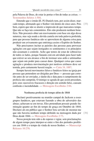 “Quando sucederão estas coisas?” 31
pela Palavra de Deus, de estar às portas o ﬁm de todas as coisas. —
Testemunhos Seletos 1:504.
Entendo que o irmão [E. P.] Daniels tem, por assim dizer, mar-
cado tempo, aﬁrmando que o Senhor virá dentro de cinco anos. Pois [35]
bem, espero que não se alastre a impressão de que marcamos tempo.
Que não se faça tais comentários. Eles não produzem nenhum bene-
fício. Não procureis obter um reavivamento com base em algo dessa
natureza, mas seja usada a devida cautela em toda palavra proferida,
para que pessoas fanáticas não se aproveitem de alguma coisa para
produzir um avivamento que entristeça assim o Espírito do Senhor.
Não precisamos incitar as paixões das pessoas para provocar
agitações em que sejam instigados os sentimentos e os princípios
não assumam o controle. Acho que temos de estar de sobreaviso
de todos os lados, porque Satanás está em atividade para fazer tudo
que estiver ao seu alcance a ﬁm de insinuar seus ardis e artimanhas
que sejam um poder para causar dano. Qualquer coisa que cause
agitação e produza movimentação por motivos errôneos deve ser
temida, pois certamente haverá reação. — Carta 34, 1887.
Sempre haverá movimentos falsos e fanáticos feitos na igreja por
pessoas que pretendem ser dirigidas por Deus — pessoas que corre-
rão antes de ser enviadas, e darão dia e data para o cumprimento da
profecia não cumprida. O inimigo se agrada de que assim procedam,
pois seus sucessivos fracassos e direção em sentido falso, causam
confusão e incredulidade. — Mensagens Escolhidas 2:84.
Nenhuma profecia de tempo além de 1844
Declarei positivamente na reunião campal de Jackson a esses
grupos fanáticos, que estavam fazendo a obra do adversário das
almas; achavam-se em trevas. Eles pretendiam possuir grande ilu-
minação quanto ao ﬁm do tempo de graça em Outubro de 1844.
Declarei ali em público que o Senhor fora servido de mostrar-me
que não haveria nenhum tempo deﬁnido na mensagem dada por [36]
Deus desde 1844. — Mensagens Escolhidas 2:73.
Nossa posição tem sido a de esperar e vigiar, sem proclamações
de algum tempo para interpor-se entre o ﬁm dos períodos proféti-
cos em 1844 e o tempo da vinda de nosso Senhor. — Manuscript
Releases 10:270.
 