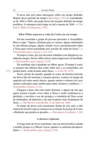 32 Eventos Finais
O povo não terá outra mensagem sobre um tempo deﬁnido.
Depois desse período de tempo (Apocalipse 10:4-6), estendendo-
se de 1842 a 1844, não pode haver um traçado deﬁnido do tempo
profético. A contagem mais longa vai até o outono de 1844. — The
S.D.A. Bible Commentary 7:971.
Ellen White esperava a volta de Cristo em seu tempo
Foi-me mostrado o grupo de pessoas presentes à Assembléia.
Disse o anjo: “Alguns, alimento para os vermes, alguns submetidos
às sete últimas pragas, alguns estarão vivos e permanecerão sobre
a Terra para serem trasladados por ocasião da vinda de Jesus.” —
Testemunhos para a Igreja 1:131-132.
O tempo é curto, por isso devemos trabalhar com diligência e re-
dobrada energia. Nossos ﬁlhos talvez nunca ingressem na faculdade.
— Testemunhos para a Igreja 3:159.
Na realidade não é prudente ter ﬁlhos agora. O tempo é curto,
os perigos dos últimos dias estão sobre nós, e as criancinhas, em
grande parte, serão levadas antes disso. — Carta 48, 1876.[37]
Nesse século do mundo, quando as cenas da história terrestre
em breve hão de terminar e estamos prestes a entrar no tempo da
angústia tal como nunca houve, quanto menor o número de casa-
mentos realizados tanto melhor para todos, homens e mulheres. —
Testemunhos Seletos 2:124.
Chegará a hora; não está muito distante, e alguns de nós que
agora cremos estarão vivos sobre a Terra e verão conﬁrmar-se a
predição, e ouvirão a voz do arcanjo e a trombeta de Deus ecoar
de montanhas, de planícies e do mar às partes mais longínquas da
Terra. — The Review and Herald, 31 de Julho de 1888.
O tempo de prova está exatamente diante de nós, pois o alto
clamor do terceiro anjo já começou na revelação da justiça de Cristo,
o Redentor que perdoa os pecados. — Mensagens Escolhidas 1:363.
A demora explicada
A longa noite de trevas é probante, mas em misericórdia é adiada
a manhã, porque se o Mestre viesse, quantos se achariam desaperce-
bidos! — Testemunhos para a Igreja 2:194.
 