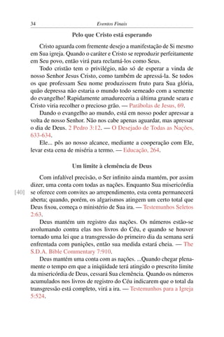 34 Eventos Finais
Pelo que Cristo está esperando
Cristo aguarda com fremente desejo a manifestação de Si mesmo
em Sua igreja. Quando o caráter e Cristo se reproduzir perfeitamente
em Seu povo, então virá para reclamá-los como Seus.
Todo cristão tem o privilégio, não só de esperar a vinda de
nosso Senhor Jesus Cristo, como também de apressá-la. Se todos
os que professam Seu nome produzissem fruto para Sua glória,
quão depressa não estaria o mundo todo semeado com a semente
do evangelho! Rapidamente amadureceria a última grande seara e
Cristo viria recolher o precioso grão. — Parábolas de Jesus, 69.
Dando o evangelho ao mundo, está em nosso poder apressar a
volta de nosso Senhor. Não nos cabe apenas aguardar, mas apressar
o dia de Deus. 2 Pedro 3:12. — O Desejado de Todas as Nações,
633-634.
Ele... pôs ao nosso alcance, mediante a cooperação com Ele,
levar esta cena de miséria a termo. — Educação, 264.
Um limite à clemência de Deus
Com infalível precisão, o Ser inﬁnito ainda mantém, por assim
dizer, uma conta com todas as nações. Enquanto Sua misericórdia
se oferece com convites ao arrependimento, esta conta permanecerá[40]
aberta; quando, porém, os algarismos atingem um certo total que
Deus ﬁxou, começa o ministério de Sua ira. — Testemunhos Seletos
2:63.
Deus mantém um registro das nações. Os números estão-se
avolumando contra elas nos livros do Céu, e quando se houver
tornado uma lei que a transgressão do primeiro dia da semana será
enfrentada com punições, então sua medida estará cheia. — The
S.D.A. Bible Commentary 7:910.
Deus mantém uma conta com as nações. ...Quando chegar plena-
mente o tempo em que a iniqüidade terá atingido o prescrito limite
da misericórdia de Deus, cessará Sua clemência. Quando os números
acumulados nos livros de registro do Céu indicarem que o total da
transgressão está completo, virá a ira. — Testemunhos para a Igreja
5:524.
 