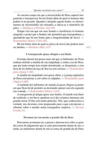 “Quando sucederão estas coisas?” 35
Ao mesmo tempo em que a misericórdia de Deus suporta lon-
gamente o transgressor, há um limite além do qual os homens não
podem ir no pecado. Quando é atingido aquele limite, os ofereci-
mentos de misericórdia são retirados, e inicia-se o ministério do
juízo. — Patriarcas e Profetas, 162-165.
Tempo virá em que em suas fraudes e insolências os homens
atingirão o ponto que o Senhor não permitirá que transponham, e
aprenderão que há um limite para a longanimidade de Jeová. —
Testemunhos Seletos 3:281-282.
Há um limite além do qual os juízos de Jeová não podem mais
ser detidos. — Profetas e Reis, 417. [41]
A transgressão quase atingiu o seu limite
O tempo durará um pouco mais até que os habitantes da Terra
tenham enchido a medida de sua iniqüidade, e então a ira de Deus,
que por tanto tempo tem estado dormitando, se despertará, e esta
terra de luz beberá da taça de Sua ira sem mistura. — Testemunhos
para a Igreja 1:363.
A medida da iniqüidade está quase cheia, e a justiça eqüitativa
de Deus está prestes a cair sobre os culpados. — Testemunhos para
a Igreja 4:489.
A maldade dos habitantes do mundo já quase chegou ao ponto
em que Deus há de permitir ao destruidor operar com ela segundo
sua vontade. — Testemunhos Seletos 3:142.
A transgressão já atingiu quase seus limites. O mundo está cheio
de confusão, e em breve apoderar-se-á das criaturas humanas um
grande terror. O ﬁm está muito próximo. Nós, que conhecemos a
verdade, nos devemos estar preparando para o que está prestes a
rebentar sobre o mundo numa esmagadora surpresa. — Serviço
Cristão, 51.
Devemos ter em mente o grande dia de Deus
Precisamos acostumar-nos a pensar e demorar-nos sobre as gran-
des cenas do julgamento que se acha precisamente diante de nós, e
então, ao mantermos diante de nós as cenas do grande dia de Deus
 