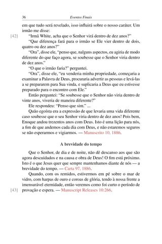 36 Eventos Finais
em que tudo será revelado, isso inﬂuirá sobre o nosso caráter. Um
irmão me disse:
“Irmã White, acha que o Senhor virá dentro de dez anos?”[42]
“Que diferença fará para o irmão se Ele vier dentro de dois,
quatro ou dez anos?”
“Ora”, disse ele, “penso que, nalguns aspectos, eu agiria de modo
diferente do que faço agora, se soubesse que o Senhor viria dentro
de dez anos.”
“O que o irmão faria?” perguntei.
“Ora”, disse ele, “eu venderia minha propriedade, começaria a
examinar a Palavra de Deus, procuraria advertir as pessoas e levá-las
a se prepararem para Sua vinda, e suplicaria a Deus que eu estivesse
preparado para o encontro com Ele.”
Então perguntei: “Se soubesse que o Senhor não viria dentro de
vinte anos, viveria de maneira diferente?”
Ele respondeu: “Penso que sim.” ...
Quão egoísta era a expressão de que levaria uma vida diferente
caso soubesse que o seu Senhor viria dentro de dez anos! Pois bem,
Enoque andou trezentos anos com Deus. Isto é uma lição para nós,
a ﬁm de que andemos cada dia com Deus, e não estaremos seguros
se não esperarmos e vigiarmos. — Manuscrito 10, 1886.
A brevidade do tempo
Que o Senhor, de dia e de noite, não dê descanso aos que são
agora descuidados e na causa e obra de Deus! O ﬁm está próximo.
Isto é o que Jesus quer que sempre mantenhamos diante de nós — a
brevidade do tempo. — Carta 97, 1886.
Quando, com os remidos, estivermos em pé sobre o mar de
vidro, com harpas de ouro e coroas de glória, tendo à nossa frente a
imensurável eternidade, então veremos como foi curto o período de
provação e espera. — Manuscript Releases 10:266.[43]
 
