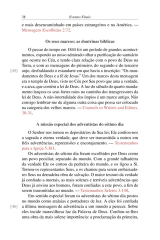 38 Eventos Finais
e mais desencaminhado em países estrangeiros e na América. —
Mensagens Escolhidas 2:72.
Os seus marcos: as doutrinas bíblicas
O passar do tempo em 1844 foi um período de grandes aconteci-
mentos, expondo ao nosso admirado olhar a puriﬁcação do santuário
que ocorre no Céu, e tendo clara relação com o povo de Deus na
Terra, e com as mensagens do primeiro, do segundo e do terceiro
anjo, desfraldando o estandarte em que havia a inscrição: “Os man-[45]
damentos de Deus e a fé de Jesus.” Um dos marcos desta mensagem
era o templo de Deus, visto no Céu por Seu povo que ama a verdade,
e a arca, que contém a lei de Deus. A luz do sábado do quarto manda-
mento lançava os seus fortes raios no caminho dos transgressores da
lei de Deus. A não-imortalidade dos ímpios é um marco antigo. Não
consigo lembrar-me de alguma outra coisa que possa ser colocado
na categoria dos velhos marcos. — Counsels to Writers and Editors,
30-31.
A missão especial dos adventistas do sétimo dia
O Senhor nos tornou os depositários de Sua lei; Ele conﬁou-nos
a sagrada e eterna verdade, que deve ser transmitida a outros em
ﬁéis advertências, repreensões e encorajamento. — Testemunhos
para a Igreja 5:381.
Os adventistas do sétimo dia foram escolhidos por Deus como
um povo peculiar, separado do mundo. Com a grande talhadeira
da verdade Ele os cortou da pedreira do mundo, e os ligou a Si.
Tornou-os representantes Seus, e os chamou para serem embaixado-
res Seus na derradeira obra de salvação. O maior tesouro da verdade
já conﬁado a mortais, as mais solenes e terríveis advertências que
Deus já enviou aos homens, foram conﬁadas a este povo, a ﬁm de
serem transmitidas ao mundo. — Testemunhos Seletos 3:140.
Em sentido especial foram os adventistas do sétimo dia postos
no mundo como atalaias e portadores de luz. A eles foi conﬁada
a última mensagem de advertência a um mundo a perecer. Sobre[46]
eles incide maravilhosa luz da Palavra de Deus. Conﬁou-se-lhes
uma obra da mais solene importância: a proclamação da primeira,
 