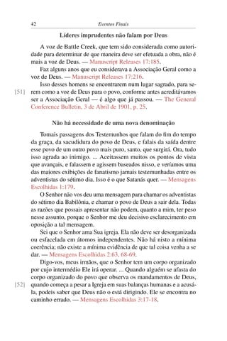 42 Eventos Finais
Líderes imprudentes não falam por Deus
A voz de Battle Creek, que tem sido considerada como autori-
dade para determinar de que maneira deve ser efetuada a obra, não é
mais a voz de Deus. — Manuscript Releases 17:185.
Faz alguns anos que eu considerava a Associação Geral como a
voz de Deus. — Manuscript Releases 17:216.
Isso desses homens se encontrarem num lugar sagrado, para se-
rem como a voz de Deus para o povo, conforme antes acreditávamos[51]
ser a Associação Geral — é algo que já passou. — The General
Conference Bulletin, 3 de Abril de 1901, p. 25.
Não há necessidade de uma nova denominação
Tomais passagens dos Testemunhos que falam do ﬁm do tempo
da graça, da sacudidura do povo de Deus, e falais da saída dentre
esse povo de um outro povo mais puro, santo, que surgirá. Ora, tudo
isso agrada ao inimigo. ... Aceitassem muitos os pontos de vista
que avançais, e falassem e agissem baseados nisso, e veríamos uma
das maiores exibições de fanatismo jamais testemunhadas entre os
adventistas do sétimo dia. Isso é o que Satanás quer. — Mensagens
Escolhidas 1:179.
O Senhor não vos deu uma mensagem para chamar os adventistas
do sétimo dia Babilônia, e chamar o povo de Deus a sair dela. Todas
as razões que possais apresentar não podem, quanto a mim, ter peso
nesse assunto, porque o Senhor me deu decisivo esclarecimento em
oposição a tal mensagem.
Sei que o Senhor ama Sua igreja. Ela não deve ser desorganizada
ou esfacelada em átomos independentes. Não há nisto a mínima
coerência; não existe a mínima evidência de que tal coisa venha a se
dar. — Mensagens Escolhidas 2:63, 68-69.
Digo-vos, meus irmãos, que o Senhor tem um corpo organizado
por cujo intermédio Ele irá operar. ... Quando alguém se afasta do
corpo organizado do povo que observa os mandamentos de Deus,
quando começa a pesar a Igreja em suas balanças humanas e a acusá-[52]
la, podeis saber que Deus não o está dirigindo. Ele se encontra no
caminho errado. — Mensagens Escolhidas 3:17-18.
 