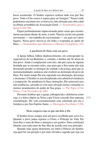 A igreja de Deus nos últimos dias 47
haver acontecido. O Senhor esperava realizar tudo isso por Seu
povo. Todo o Céu estava à espera para ser benigno.” Pensei onde
poderíamos encontrar-nos se houvesse sido efetuada uma obra cabal
na última assembléia da Associação Geral. — Testemunhos para a
Igreja 8:104-106.
Fiquei profundamente impressionada pelas cenas que recente-
mente passaram diante de mim, à noite. Parecia existir um grande
movimento — um trabalho de reavivamento — em ação em vários
lugares. Nosso povo movia-se em linha e respondia ao apelo de
Deus. — Testemunhos para Ministros e Obreiros Evangélicos, 515.
A paciência de Deus com seu povo
A Igreja falhou, falhou deploravelmente, em corresponder às
expectativas de seu Redentor, e, contudo, o Senhor não Se afasta de
Seu povo. Ainda é complacente com eles, não por causa de alguma
bondade que se encontre neles, mas para que o Seu nome não seja
desonrado perante os inimigos da verdade e da justiça, para que as
instrumentalidades satânicas não exultem na destruição do povo de
Deus. Por muito tempo Ele tem suportado sua obstinação, descrença
e insensatez. O Senhor os tem disciplinado com admirável clemência
e compaixão. Se atenderem às Suas instruções, Ele removerá suas
más tendências, salvando-os com uma salvação eterna e tornando-os
eternos monumentos do poder de Sua graça. — The Signs of the
Times, 13 de Novembro de 1901.
Devemos lembrar que a igreja, enfraquecida e defeituosa como
seja, é o único objeto na Terra a que Cristo concede Sua suprema [59]
consideração. Ele vela constantemente com solicitude por ela, e
fortalece-a por Seu Espírito Santo. — Mensagens Escolhidas 2:396.
Deus coopera com os que são ﬁéis a Ele
O Senhor Jesus sempre terá um povo escolhido para servi-Lo.
Quando o povo judeu rejeitou a Cristo, o Príncipe da Vida, Ele
tirou-lhes o reino de Deus e entregou-o aos gentios. Deus continuará
lidando com cada ramo de Sua obra de acordo com esse princípio.
Quando uma igreja demonstra ser inﬁel à Palavra do Senhor,
seja qual for sua posição e por mais elevada e sagrada que seja sua
 
