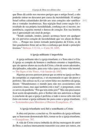 A igreja de Deus nos últimos dias 49
que Deus dá cairão nos mesmos perigos que o antigo Israel, e não
poderão entrar no descanso por causa da incredulidade. O antigo
Israel sofreu calamidades devido aos seus corações não santiﬁca- [61]
dos e vontades insubmissas. Sua rejeição ﬁnal como nação foi o
resultado de sua própria incredulidade, conﬁança em si mesmo, im-
penitência, cegueira mental e dureza de coração. Em sua história
nos é apresentado um sinal de perigo.
“Tende cuidado, irmãos, jamais aconteça haver em qualquer
de vós perverso coração de incredulidade que vos afaste do Deus
vivo. ... Porque nos temos tornado participantes de Cristo, se de
fato guardarmos ﬁrme até ao ﬁm a conﬁança que desde o princípio
tivemos.” Hebreus 3:12-14. — Carta 30, 1895.
A igreja militante é imperfeita
A igreja militante não é a igreja triunfante, e a Terra não é o Céu.
A igreja se compõe de homens e mulheres errantes e imperfeitos,
que são apenas alunos na escola de Cristo, a ﬁm de serem adestrados,
disciplinados, educados, para esta vida e para a futura vida imortal.
— The Signs of the Times, 4 de Janeiro de 1883.
Algumas pessoas parecem pensar que ao entrar na igreja ser-lhes-
ão cumpridas as expectativas, e só encontrarão os que são puros e
perfeitos. São zelosas na fé, e ao verem faltas nos membros da igreja,
dizem: “Abandonamos o mundo para não nos associarmos com
caracteres maus, mas aqui também está o mal”; e perguntam, como
os servos da parábola: “Por que tem então joio?” Mas não precisamos
ﬁcar assim desapontados, pois o Senhor não nos autorizou a chegar
à conclusão de que a igreja é perfeita; e todo o nosso zelo não terá
êxito em tornar a igreja militante tão pura como a igreja triunfante. [62]
— Testemunhos para Ministros e Obreiros Evangélicos, 47.
A igreja triunfante será ﬁel e semelhante a Cristo
A obra está prestes a concluir-se. Os membros da igreja militante
que se houverem demonstrado ﬁéis, tornar-se-ão a igreja triunfante.
— Evangelismo, 707.
A vida de Cristo estava imbuída da divina mensagem do amor
de Deus, e anelava intensamente transmitir esse amor aos outros, em
 