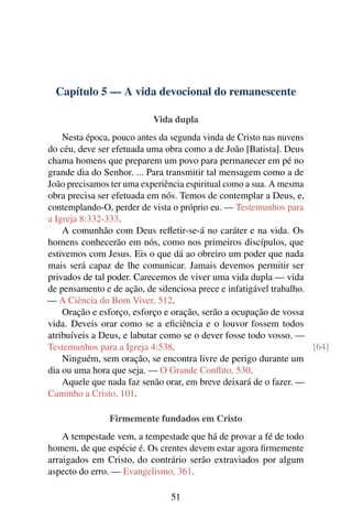 Capítulo 5 — A vida devocional do remanescente
Vida dupla
Nesta época, pouco antes da segunda vinda de Cristo nas nuvens
do céu, deve ser efetuada uma obra como a de João [Batista]. Deus
chama homens que preparem um povo para permanecer em pé no
grande dia do Senhor. ... Para transmitir tal mensagem como a de
João precisamos ter uma experiência espiritual como a sua. A mesma
obra precisa ser efetuada em nós. Temos de contemplar a Deus, e,
contemplando-O, perder de vista o próprio eu. — Testemunhos para
a Igreja 8:332-333.
A comunhão com Deus reﬂetir-se-á no caráter e na vida. Os
homens conhecerão em nós, como nos primeiros discípulos, que
estivemos com Jesus. Eis o que dá ao obreiro um poder que nada
mais será capaz de lhe comunicar. Jamais devemos permitir ser
privados de tal poder. Carecemos de viver uma vida dupla — vida
de pensamento e de ação, de silenciosa prece e infatigável trabalho.
— A Ciência do Bom Viver, 512.
Oração e esforço, esforço e oração, serão a ocupação de vossa
vida. Deveis orar como se a eﬁciência e o louvor fossem todos
atribuíveis a Deus, e labutar como se o dever fosse todo vosso. —
Testemunhos para a Igreja 4:538. [64]
Ninguém, sem oração, se encontra livre de perigo durante um
dia ou uma hora que seja. — O Grande Conﬂito, 530.
Aquele que nada faz senão orar, em breve deixará de o fazer. —
Caminho a Cristo, 101.
Firmemente fundados em Cristo
A tempestade vem, a tempestade que há de provar a fé de todo
homem, de que espécie é. Os crentes devem estar agora ﬁrmemente
arraigados em Cristo, do contrário serão extraviados por algum
aspecto do erro. — Evangelismo, 361.
51
 