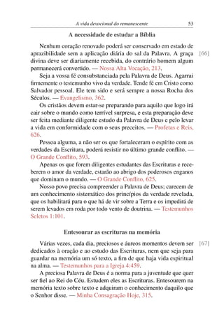 A vida devocional do remanescente 53
A necessidade de estudar a Bíblia
Nenhum coração renovado poderá ser conservado em estado de
aprazibilidade sem a aplicação diária do sal da Palavra. A graça [66]
divina deve ser diariamente recebida, do contrário homem algum
permanecerá convertido. — Nossa Alta Vocação, 213.
Seja a vossa fé consubstanciada pela Palavra de Deus. Agarrai
ﬁrmemente o testemunho vivo da verdade. Tende fé em Cristo como
Salvador pessoal. Ele tem sido e será sempre a nossa Rocha dos
Séculos. — Evangelismo, 362.
Os cristãos devem estar-se preparando para aquilo que logo irá
cair sobre o mundo como terrível surpresa, e esta preparação deve
ser feita mediante diligente estudo da Palavra de Deus e pelo levar
a vida em conformidade com o seus preceitos. — Profetas e Reis,
626.
Pessoa alguma, a não ser os que fortaleceram o espírito com as
verdades da Escritura, poderá resistir no último grande conﬂito. —
O Grande Conﬂito, 593.
Apenas os que forem diligentes estudantes das Escrituras e rece-
berem o amor da verdade, estarão ao abrigo dos poderosos enganos
que dominam o mundo. — O Grande Conﬂito, 625.
Nosso povo precisa compreender a Palavra de Deus; carecem de
um conhecimento sistemático dos princípios da verdade revelada,
que os habilitará para o que há de vir sobre a Terra e os impedirá de
serem levados em roda por todo vento de doutrina. — Testemunhos
Seletos 1:101.
Entesourar as escrituras na memória
Várias vezes, cada dia, preciosos e áureos momentos devem ser [67]
dedicados à oração e ao estudo das Escrituras, nem que seja para
guardar na memória um só texto, a ﬁm de que haja vida espiritual
na alma. — Testemunhos para a Igreja 4:459.
A preciosa Palavra de Deus é a norma para a juventude que quer
ser ﬁel ao Rei do Céu. Estudem eles as Escrituras. Entesourem na
memória texto sobre texto e adquiram o conhecimento daquilo que
o Senhor disse. — Minha Consagração Hoje, 315.
 