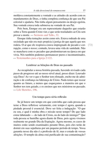 A vida devocional do remanescente 57
moldava constantemente a vontade e as atitudes de acordo com os
mandamentos de Deus, e tinha completa conﬁança de que seu Pai
celestial o ajudaria. Não tinha algum pensamento ou desejo egoísta.
Sua vontade estava toda submersa na vontade de seu Pai.
Pois bem, Enoque era um representante daqueles que estarão
sobre a Terra quando Cristo vier, e que serão trasladados ao Céu sem
provar a morte. — Sermons and Talks, 32.
Enoque tinha tentações assim como nós. Estava rodeado de uma
sociedade que não era mais propícia à justiça do que aquela que nos
rodeia. O ar que ele respirava estava impregnado de pecado e cor- [72]
rupção, como o nosso; contudo, levava uma vida de santidade. Não
se manchava com os pecados que predominavam na época em que
vivia. Nós também podemos permanecer puros e incontaminados.
— Testemunhos para a Igreja 2:122.
Lembrar as bênçãos de Deus no passado
Ao recapitular a nossa história passada, havendo revisado cada
passo de progresso até ao nosso nível atual, posso dizer: Louvado
seja Deus! Ao ver o que o Senhor tem efetuado, encho-me de admi-
ração e de conﬁança na liderança de Cristo. Nada temos que recear
quanto ao futuro, a menos que esqueçamos a maneira em que o
Senhor nos tem guiado, e os ensinos que nos ministrou no passado.
— Life Sketches, 196.
Um tempo para séria reﬂexão
Se já houve um tempo em que convinha que cada pessoa que
teme a Deus reﬂetisse seriamente, este tempo é agora, quando a
piedade pessoal é essencial. Deve ser feita a indagação: “O que
eu sou, e qual é minha obra e missão neste tempo? De que lado
estou labutando — do lado de Cristo, ou do lado do inimigo?” Que
toda pessoa se humilhe agora diante de Deus, pois agora vivemos
realmente no grande Dia da Expiação. Agora mesmo, os casos de
muitos estão sendo examinados perante Deus, pois eles terão de
dormir em suas sepulturas por um pequeno período de tempo. Vossa
garantia nesse dia não é a proﬁssão de fé, mas o estado de vossas
afeições. O templo da alma está puriﬁcado de sua contaminação?
 