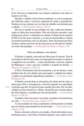 62 Eventos Finais
de lei. Devemos compreender suas relações espirituais com todos os
negócios da vida. ...
Quando o sábado é desta forma lembrado, as coisas temporais
não inﬂuirão sobre o exercício espiritual de modo a prejudicá-lo.
Nenhum serviço atinente aos seis dias de trabalho será deixado para
o sábado. — Testemunhos Seletos 3:20-21.
Devem-se atender às necessidades da vida, cuidar dos doentes,
suprir as faltas dos necessitados. Não será tido por inocente o que
negligenciar aliviar o sofrimento no sábado. O Santo dia de repouso
de Deus foi feito para o homem, e os atos de misericórdia se acham
em perfeita harmonia com seu desígnio. Deus não deseja que Suas
criaturas sofram uma hora de dor que possa ser aliviada no sábado,
ou noutro dia qualquer. — O Desejado de Todas as Nações, 207.
Fiéis nos dízimos e nas ofertas
O dízimo é sagrado, reservado por Deus para Si mesmo. Tem de
ser trazido ao Seu tesouro, para ser empregado em manter os obreiros
evangélicos em seu labor. ... Lede atentamente o terceiro capítulo
de Malaquias e vede o que diz o Senhor a respeito do dízimo. —
Obreiros Evangélicos, 226-227.
O Novo Testamento não dá novamente a lei do dízimo, como
também não dá a do sábado; pois pressupõe a validade de ambos,
e explica sua profunda importância espiritual. — Conselhos sobre
Mordomia, 66.
O Senhor convida hoje os adventistas do sétimo dia de todas as
partes para a Ele se consagrarem, e fazerem segundo sua capacidade,
o máximo que lhes for possível para auxiliar Sua obra. Por sua libe-[79]
ralidade ao fazer donativos e ofertas, deseja Ele que revelem apreço
por Suas bênçãos e gratidão por Sua misericórdia. — Testemunhos
Seletos 3:350-351.
Caridade à beira da morte é um pobre sucedâneo da beneﬁcência
em vida. — Testemunhos para a Igreja 5:155.
As necessidades da Causa aumentarão continuamente à medida
que nos formos aproximando do ﬁm do tempo. — Testemunhos para
a Igreja 5:156.
Somos colocados sob prova, no mundo, a ﬁm de determinar nossa
habilitação para a vida futura. Nenhum daqueles cujo caráter estiver
 