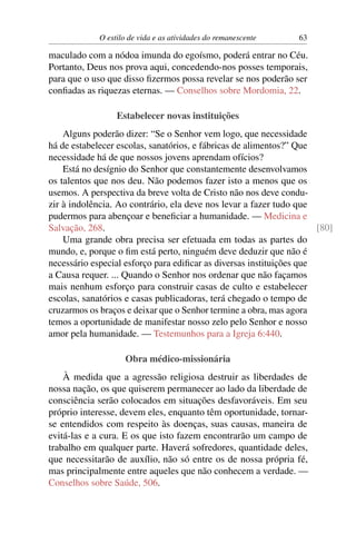 O estilo de vida e as atividades do remanescente 63
maculado com a nódoa imunda do egoísmo, poderá entrar no Céu.
Portanto, Deus nos prova aqui, concedendo-nos posses temporais,
para que o uso que disso ﬁzermos possa revelar se nos poderão ser
conﬁadas as riquezas eternas. — Conselhos sobre Mordomia, 22.
Estabelecer novas instituições
Alguns poderão dizer: “Se o Senhor vem logo, que necessidade
há de estabelecer escolas, sanatórios, e fábricas de alimentos?” Que
necessidade há de que nossos jovens aprendam ofícios?
Está no desígnio do Senhor que constantemente desenvolvamos
os talentos que nos deu. Não podemos fazer isto a menos que os
usemos. A perspectiva da breve volta de Cristo não nos deve condu-
zir à indolência. Ao contrário, ela deve nos levar a fazer tudo que
pudermos para abençoar e beneﬁciar a humanidade. — Medicina e
Salvação, 268. [80]
Uma grande obra precisa ser efetuada em todas as partes do
mundo, e, porque o ﬁm está perto, ninguém deve deduzir que não é
necessário especial esforço para ediﬁcar as diversas instituições que
a Causa requer. ... Quando o Senhor nos ordenar que não façamos
mais nenhum esforço para construir casas de culto e estabelecer
escolas, sanatórios e casas publicadoras, terá chegado o tempo de
cruzarmos os braços e deixar que o Senhor termine a obra, mas agora
temos a oportunidade de manifestar nosso zelo pelo Senhor e nosso
amor pela humanidade. — Testemunhos para a Igreja 6:440.
Obra médico-missionária
À medida que a agressão religiosa destruir as liberdades de
nossa nação, os que quiserem permanecer ao lado da liberdade de
consciência serão colocados em situações desfavoráveis. Em seu
próprio interesse, devem eles, enquanto têm oportunidade, tornar-
se entendidos com respeito às doenças, suas causas, maneira de
evitá-las e a cura. E os que isto fazem encontrarão um campo de
trabalho em qualquer parte. Haverá sofredores, quantidade deles,
que necessitarão de auxílio, não só entre os de nossa própria fé,
mas principalmente entre aqueles que não conhecem a verdade. —
Conselhos sobre Saúde, 506.
 