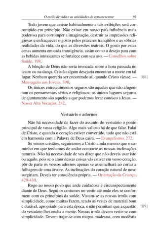 O estilo de vida e as atividades do remanescente 69
Todo jovem que assiste habitualmente a tais exibições será cor-
rompido em princípio. Não existe em nosso país inﬂuência mais
poderosa para corromper a imaginação, destruir as impressões reli-
giosas e enfraquecer o gosto pelos prazeres tranqüilos e as sóbrias
realidades da vida, do que as diversões teatrais. O gosto por estas
cenas aumenta em cada transigência, assim como o desejo para com
as bebidas intoxicantes se fortalece com seu uso. — Conselhos sobre
Saúde, 198.
A bênção de Deus não seria invocada sobre a hora passada no
teatro ou na dança. Cristão algum desejaria encontrar a morte em tal
lugar. Nenhum quereria ser encontrado aí, quando Cristo viesse. — [88]
Mensagens aos Jovens, 398.
Os únicos entretenimentos seguros são aqueles que não afugen-
tam os pensamentos sérios e religiosos; os únicos lugares seguros
de ajuntamento são aqueles a que podemos levar conosco a Jesus. —
Nossa Alta Vocação, 282.
Vestuário e adornos
Não há necessidade de fazer do assunto do vestuário o ponto
principal de vossa religião. Algo mais valioso há de que falar. Falai
de Cristo, e quando o coração estiver convertido, tudo que não está
em harmonia com a Palavra de Deus cairá. — Evangelismo, 272.
Se somos cristãos, seguiremos a Cristo ainda mesmo que o ca-
minho em que tenhamos de andar contrarie as nossas inclinações
naturais. Não há necessidade de vos dizer que não deveis usar isto
ou aquilo, pois se o amor dessas coisas vãs estiver em vosso coração,
pôr de parte os vossos adornos apenas se assemelhará ao cortar a
folhagem de uma árvore. As inclinações do coração natural de novo
surgiriam. Deveis ter consciência própria. — Orientação da Criança,
429-430.
Rogo ao nosso povo que ande cuidadosa e circunspectamente
diante de Deus. Segui os costumes no vestir até onde eles se confor-
mem com os princípios da saúde. Vistam-se as nossas irmãs com
simplicidade, como muitas fazem, tendo as vestes de material bom
e durável, apropriado para esta época, e não permitam que a questão [89]
do vestuário lhes encha a mente. Nossas irmãs devem vestir-se com
simplicidade. Devem trajar-se com roupas modestas, com modéstia
 