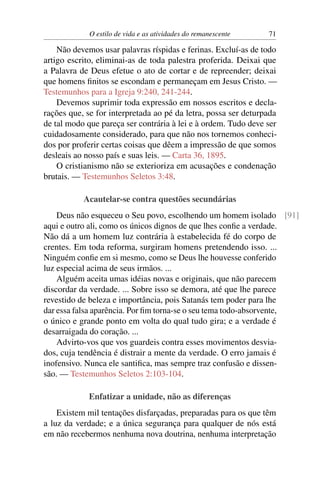 O estilo de vida e as atividades do remanescente 71
Não devemos usar palavras ríspidas e ferinas. Excluí-as de todo
artigo escrito, eliminai-as de toda palestra proferida. Deixai que
a Palavra de Deus efetue o ato de cortar e de repreender; deixai
que homens ﬁnitos se escondam e permaneçam em Jesus Cristo. —
Testemunhos para a Igreja 9:240, 241-244.
Devemos suprimir toda expressão em nossos escritos e decla-
rações que, se for interpretada ao pé da letra, possa ser deturpada
de tal modo que pareça ser contrária à lei e à ordem. Tudo deve ser
cuidadosamente considerado, para que não nos tornemos conheci-
dos por proferir certas coisas que dêem a impressão de que somos
desleais ao nosso país e suas leis. — Carta 36, 1895.
O cristianismo não se exterioriza em acusações e condenação
brutais. — Testemunhos Seletos 3:48.
Acautelar-se contra questões secundárias
Deus não esqueceu o Seu povo, escolhendo um homem isolado [91]
aqui e outro ali, como os únicos dignos de que lhes conﬁe a verdade.
Não dá a um homem luz contrária à estabelecida fé do corpo de
crentes. Em toda reforma, surgiram homens pretendendo isso. ...
Ninguém conﬁe em si mesmo, como se Deus lhe houvesse conferido
luz especial acima de seus irmãos. ...
Alguém aceita umas idéias novas e originais, que não parecem
discordar da verdade. ... Sobre isso se demora, até que lhe parece
revestido de beleza e importância, pois Satanás tem poder para lhe
dar essa falsa aparência. Por ﬁm torna-se o seu tema todo-absorvente,
o único e grande ponto em volta do qual tudo gira; e a verdade é
desarraigada do coração. ...
Advirto-vos que vos guardeis contra esses movimentos desvia-
dos, cuja tendência é distrair a mente da verdade. O erro jamais é
inofensivo. Nunca ele santiﬁca, mas sempre traz confusão e dissen-
são. — Testemunhos Seletos 2:103-104.
Enfatizar a unidade, não as diferenças
Existem mil tentações disfarçadas, preparadas para os que têm
a luz da verdade; e a única segurança para qualquer de nós está
em não recebermos nenhuma nova doutrina, nenhuma interpretação
 