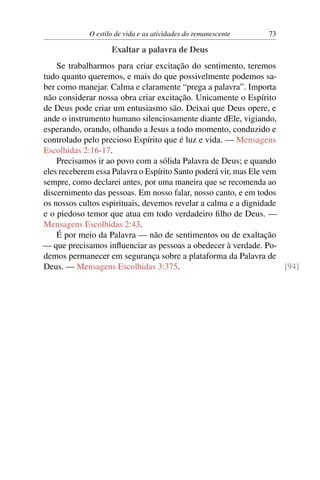 O estilo de vida e as atividades do remanescente 73
Exaltar a palavra de Deus
Se trabalharmos para criar excitação do sentimento, teremos
tudo quanto queremos, e mais do que possivelmente podemos sa-
ber como manejar. Calma e claramente “prega a palavra”. Importa
não considerar nossa obra criar excitação. Unicamente o Espírito
de Deus pode criar um entusiasmo são. Deixai que Deus opere, e
ande o instrumento humano silenciosamente diante dEle, vigiando,
esperando, orando, olhando a Jesus a todo momento, conduzido e
controlado pelo precioso Espírito que é luz e vida. — Mensagens
Escolhidas 2:16-17.
Precisamos ir ao povo com a sólida Palavra de Deus; e quando
eles receberem essa Palavra o Espírito Santo poderá vir, mas Ele vem
sempre, como declarei antes, por uma maneira que se recomenda ao
discernimento das pessoas. Em nosso falar, nosso canto, e em todos
os nossos cultos espirituais, devemos revelar a calma e a dignidade
e o piedoso temor que atua em todo verdadeiro ﬁlho de Deus. —
Mensagens Escolhidas 2:43.
É por meio da Palavra — não de sentimentos ou de exaltação
— que precisamos inﬂuenciar as pessoas a obedecer à verdade. Po-
demos permanecer em segurança sobre a plataforma da Palavra de
Deus. — Mensagens Escolhidas 3:375. [94]
 