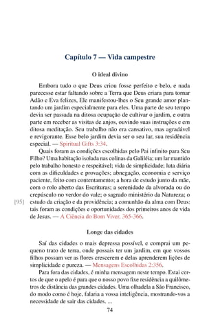 Capítulo 7 — Vida campestre
O ideal divino
Embora tudo o que Deus criou fosse perfeito e belo, e nada
parecesse estar faltando sobre a Terra que Deus criara para tornar
Adão e Eva felizes, Ele manifestou-lhes o Seu grande amor plan-
tando um jardim especialmente para eles. Uma parte de seu tempo
devia ser passada na ditosa ocupação de cultivar o jardim, e outra
parte em receber as visitas de anjos, ouvindo suas instruções e em
ditosa meditação. Seu trabalho não era cansativo, mas agradável
e revigorante. Esse belo jardim devia ser o seu lar, sua residência
especial. — Spiritual Gifts 3:34.
Quais foram as condições escolhidas pelo Pai inﬁnito para Seu
Filho? Uma habitação isolada nas colinas da Galiléia; um lar mantido
pelo trabalho honesto e respeitável; vida de simplicidade; luta diária
com as diﬁculdades e provações; abnegação, economia e serviço
paciente, feito com contentamento; a hora de estudo junto da mãe,
com o rolo aberto das Escrituras; a serenidade da alvorada ou do
crepúsculo no verdor do vale; o sagrado ministério da Natureza; o
estudo da criação e da providência; a comunhão da alma com Deus:[95]
tais foram as condições e oportunidades dos primeiros anos de vida
de Jesus. — A Ciência do Bom Viver, 365-366.
Longe das cidades
Saí das cidades o mais depressa possível, e comprai um pe-
queno trato de terra, onde possais ter um jardim, em que vossos
ﬁlhos possam ver as ﬂores crescerem e delas aprenderem lições de
simplicidade e pureza. — Mensagens Escolhidas 2:356.
Para fora das cidades, é minha mensagem neste tempo. Estai cer-
tos de que o apelo é para que o nosso povo ﬁxe residência a quilôme-
tros de distância das grandes cidades. Uma olhadela a São Francisco,
do modo como é hoje, falaria a vossa inteligência, mostrando-vos a
necessidade de sair das cidades. ...
74
 