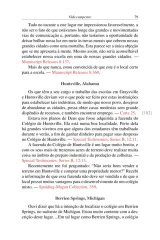 Vida campestre 79
Tudo no tocante a este lugar me impressionou favoravelmente, a
não ser o fato de que estávamos longe das grandes e movimentadas
vias de comunicação e, portanto, não teríamos a oportunidade de
deixar brilhar nossa luz em meio às trevas morais que cobrem nossas
grandes cidades como uma mortalha. Esta parece ser a única objeção
que se me apresenta à mente. Mesmo assim, não seria aconselhável
estabelecer nossa escola em uma de nossas grandes cidades. —
Manuscript Releases 8:137.
Mais do que nunca, estou convencida de que este é o local certo
para a escola. — Manuscript Releases 8:360.
Huntsville, Alabama
Os que têm a seu cargo o trabalho das escolas em Graysville
e Huntsville deviam ver o que pode ser feito por estas instituições
para estabelecer tais indústrias, de modo que nosso povo, desejoso
de abandonar as cidades, possa obter casas modestas sem grande
dispêndio de recursos, e também encontrar emprego. — Carta 25. [102]
Estava nos planos de Deus que fosse adquirida a fazenda do
Colégio de Huntsville. Ela está numa boa localidade. Perto dela
há grandes viveiros em que alguns dos estudantes têm trabalhado
durante o verão, a ﬁm de ganhar dinheiro para pagar suas despesas
no Colégio de Huntsville. — Special Testimonies, Series B, 12:11.
A fazenda do Colégio de Huntsville é um lugar muito bonito, e
com os seus mais de trezentos acres de terreno deve realizar muita
coisa no âmbito do preparo industrial e da produção de colheitas. —
Special Testimonies, Series B, 12:13.
Recentemente me foi perguntado: “Não seria bom vender o
terreno em Huntsville e comprar uma propriedade menor?” Recebi
a informação de que essa fazenda não deve ser vendida e de que o
local possui muitas vantagens para o desenvolvimento de um colégio
misto. — Spalding-Magan Collection, 359.
Berrien Springs, Michigan
Ouvi dizer que há a intenção de localizar o colégio em Berrien
Springs, no sudoeste de Michigan. Estou muito contente com a des-
crição deste lugar. ...Em tal lugar como Berrien Springs, o colégio
 
