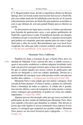 82 Eventos Finais
P. T. Magan] podem fazer, devido à experiência obtida em Berrien
Springs, deve ser levada avante num local de fácil acesso a Nashville,
pois esta cidade ainda não foi trabalhada como deveria ser. E estarem
suﬁcientemente próximos de Nashville para poderem aconselhar-se
com os que labutam ali, será uma grande bênção para os obreiros na
escola.
Ao procurarem um lugar para a escola, os irmãos encontraram
uma fazenda de quatrocentos acres, a uns quinze quilômetros de
Nashville, a qual estava à venda. O tamanho da fazenda, sua situação,
a distância em que se encontra de Nashville, e a quantia razoável pela
qual poderia ser comprada, pareciam apontar para ela como o lugar
ideal para a obra da escola. Recomendamos que esse local fosse
comprado. Eu sabia que todo o terreno acabaria sendo necessário.
— The Review and Herald, 18 de Agosto de 1904.
Mountain View, Califórnia
Também foi dada a instrução de que a Paciﬁc Press deve ser
mudada de Oakland. Com o passar dos anos, a cidade cresceu, e[106]
agora é necessário estabelecer a editora nalguma localidade rural,
onde seja possível conseguir terrenos para os lares dos funcionários.
Os que se acham ligados aos nossos centros de publicações não
devem ser obrigados a viver nas cidades apinhadas. Devem ter a
oportunidade de conseguir casas onde possam residir sem precisar
receber altos salários. — Fundamentos da Educação Cristã, 492.
Mountain View é uma cidade que tem muitas vantagens. Está
cercada de belos pomares. O clima é ameno, e podem ser cultivadas
frutas e hortaliças de todas as espécies. A cidade não é grande,
mas tem luz elétrica, carros de transporte de malas postais e muitas
outras vantagens que geralmente só podem ser vistas nas cidades
importantes. — Carta 141, 1904.
Algumas pessoas têm desejado saber por que nosso escritório de
publicações de deve mudar de Oakland para Mountain View. Deus
está rogando a Seu povo que abandone as cidades. Não devem os
jovens que estão ligados às nossas instituições ﬁcar expostos às ten-
tações e à corrupção que campeiam nas grandes cidades. Mountain
View parece ser um local favorável para a tipograﬁa. — Vida no
Campo, 43.
 