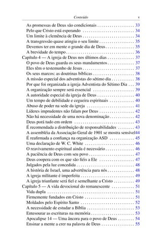 Conteúdo v
As promessas de Deus são condicionais . . . . . . . . . . . . . . . . . . 33
Pelo que Cristo está esperando . . . . . . . . . . . . . . . . . . . . . . . . . 34
Um limite à clemência de Deus . . . . . . . . . . . . . . . . . . . . . . . . . 34
A transgressão quase atingiu o seu limite . . . . . . . . . . . . . . . . . 35
Devemos ter em mente o grande dia de Deus. . . . . . . . . . . . . . 35
A brevidade do tempo . . . . . . . . . . . . . . . . . . . . . . . . . . . . . . . . . 36
Capítulo 4 — A igreja de Deus nos últimos dias . . . . . . . . . . . . . 37
O povo de Deus guarda os seus mandamentos . . . . . . . . . . . . . 37
Eles têm o testemunho de Jesus . . . . . . . . . . . . . . . . . . . . . . . . . 37
Os seus marcos: as doutrinas bíblicas . . . . . . . . . . . . . . . . . . . . 38
A missão especial dos adventistas do sétimo dia . . . . . . . . . . . 38
Por que foi organizada a igreja Adventista do Sétimo Dia . . . 39
A organização sempre será essencial . . . . . . . . . . . . . . . . . . . . 39
A autoridade especial da igreja de Deus . . . . . . . . . . . . . . . . . . 40
Um tempo de debilidade e cegueira espirituais . . . . . . . . . . . . 40
Abuso de poder na sede da igreja . . . . . . . . . . . . . . . . . . . . . . . 41
Líderes imprudentes não falam por Deus . . . . . . . . . . . . . . . . . 42
Não há necessidade de uma nova denominação . . . . . . . . . . . . 42
Deus porá tudo em ordem . . . . . . . . . . . . . . . . . . . . . . . . . . . . . 43
É recomendada a distribuição de responsabilidades . . . . . . . . 43
A assembléia da Associação Geral de 1901 se mostra sensível44
É reaﬁrmada a conﬁança na organização ASD . . . . . . . . . . . . 45
Uma declaração de W. C. White . . . . . . . . . . . . . . . . . . . . . . . . 46
O reavivamento espiritual ainda é necessário . . . . . . . . . . . . . . 46
A paciência de Deus com seu povo . . . . . . . . . . . . . . . . . . . . . . 47
Deus coopera com os que são ﬁéis a Ele . . . . . . . . . . . . . . . . . 47
Julgados pela luz concedida . . . . . . . . . . . . . . . . . . . . . . . . . . . . 48
A história de Israel, uma advertência para nós . . . . . . . . . . . . . 48
A igreja militante é imperfeita . . . . . . . . . . . . . . . . . . . . . . . . . . 49
A igreja triunfante será ﬁel e semelhante a Cristo . . . . . . . . . . 49
Capítulo 5 — A vida devocional do remanescente . . . . . . . . . . . 51
Vida dupla . . . . . . . . . . . . . . . . . . . . . . . . . . . . . . . . . . . . . . . . . . 51
Firmemente fundados em Cristo . . . . . . . . . . . . . . . . . . . . . . . . 51
Moldados pelo Espírito Santo . . . . . . . . . . . . . . . . . . . . . . . . . . 52
A necessidade de estudar a Bíblia . . . . . . . . . . . . . . . . . . . . . . . 53
Entesourar as escrituras na memória . . . . . . . . . . . . . . . . . . . . . 53
Apocalipse 14 — Uma âncora para o povo de Deus . . . . . . . . 54
Ensinar a mente a crer na palavra de Deus . . . . . . . . . . . . . . . . 55
 