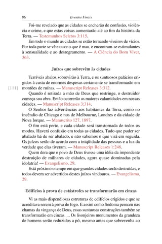 86 Eventos Finais
Foi-me revelado que as cidades se encherão de confusão, violên-
cia e crime, e que estas coisas aumentarão até ao ﬁm da história da
Terra. — Testemunhos Seletos 3:115.
Em todo o mundo as cidades se estão tornando viveiros de vícios.
Por toda parte se vê e ouve o que é mau, e encontram-se estimulantes
à sensualidade e ao desregramento. — A Ciência do Bom Viver,
363.
Juízos que sobrevêm às cidades
Terríveis abalos sobrevirão à Terra, e os suntuosos palácios eri-
gidos à custa de enormes despesas certamente se transformarão em
montões de ruínas. — Manuscript Releases 3:312.[111]
Quando é retirada a mão de Deus que restringe, o destruidor
começa sua obra. Então ocorrerão as maiores calamidades em nossas
cidades. — Manuscript Releases 3:314.
O Senhor faz advertências aos habitantes da Terra, como no
incêndio de Chicago e nos de Melbourne, Londres e da cidade de
Nova Iorque. — Manuscrito 127, 1897.
O ﬁm está perto, e cada cidade será transtornada de todos os
modos. Haverá confusão em todas as cidades. Tudo que puder ser
abalado há de ser abalado, e não sabemos o que virá em seguida.
Os juízos serão de acordo com a iniqüidade das pessoas e a luz da
verdade que elas tiveram. — Manuscript Releases 1:248.
Quem dera que o povo de Deus tivesse uma idéia da impendente
destruição de milhares de cidades, agora quase dominadas pela
idolatria! — Evangelismo, 29.
Está próximo o tempo em que grandes cidades serão destruídas, e
todos devem ser advertidos destes juízos vindouros. — Evangelismo,
29.
Edifícios à prova de catástrofes se transformarão em cinzas
Vi as mais dispendiosas estruturas de edifícios erigidos e que se
acreditava serem à prova de fogo. E assim como Sodoma pereceu nas
chamas da vingança de Deus, essas suntuosas construções também se
transformarão em cinzas. ... Os lisonjeiros monumentos da grandeza
de homens serão reduzidos a pó, mesmo antes que sobrevenha ao
 