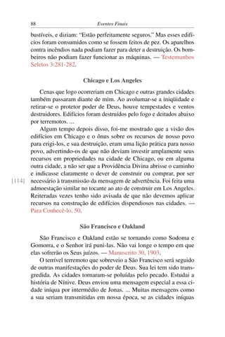88 Eventos Finais
bustíveis, e diziam: “Estão perfeitamente seguros.” Mas esses edifí-
cios foram consumidos como se fossem feitos de pez. Os aparelhos
contra incêndios nada podiam fazer para deter a destruição. Os bom-
beiros não podiam fazer funcionar as máquinas. — Testemunhos
Seletos 3:281-282.
Chicago e Los Angeles
Cenas que logo ocorreriam em Chicago e outras grandes cidades
também passaram diante de mim. Ao avolumar-se a iniqüidade e
retirar-se o protetor poder de Deus, houve tempestades e ventos
destruidores. Edifícios foram destruídos pelo fogo e deitados abaixo
por terremotos. ...
Algum tempo depois disso, foi-me mostrado que a visão dos
edifícios em Chicago e o ônus sobre os recursos de nosso povo
para erigi-los, e sua destruição, eram uma lição prática para nosso
povo, advertindo-os de que não deviam investir amplamente seus
recursos em propriedades na cidade de Chicago, ou em alguma
outra cidade, a não ser que a Providência Divina abrisse o caminho
e indicasse claramente o dever de construir ou comprar, por ser
necessário à transmissão da mensagem de advertência. Foi feita uma[114]
admoestação similar no tocante ao ato de construir em Los Angeles.
Reiteradas vezes tenho sido avisada de que não devemos aplicar
recursos na construção de edifícios dispendiosos nas cidades. —
Para Conhecê-lo, 50.
São Francisco e Oakland
São Francisco e Oakland estão se tornando como Sodoma e
Gomorra, e o Senhor irá puni-las. Não vai longe o tempo em que
elas sofrerão os Seus juízos. — Manuscrito 30, 1903.
O terrível terremoto que sobreveio a São Francisco será seguido
de outras manifestações do poder de Deus. Sua lei tem sido trans-
gredida. As cidades tornaram-se poluídas pelo pecado. Estudai a
história de Nínive. Deus enviou uma mensagem especial a essa ci-
dade iníqua por intermédio de Jonas. ... Muitas mensagens como
a sua seriam transmitidas em nossa época, se as cidades iníquas
 