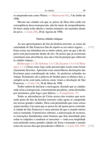 As cidades 89
se arrependessem como Nínive. — Manuscrito 61a, 3 de Junho de
1906.
Mesmo nas cidades em que os juízos de Deus têm caído em
conseqüência dessa transgressão, não há sinais de arrependimento.
Os bares ainda estão abertos e muitas tentações são mantidas diante
do povo. — Carta 268, 20 de Agosto de 1906.
Outras cidades iníquas
Ao nos aproximarmos do ﬁm da história terrestre, as cenas da
calamidade de São Francisco hão de repetir-se em outros lugares. ... [115]
Estas coisas me infundem um ar muito solene, pois sei que o dia do
juízo está precisamente diante de nós. Os juízos que já ocorreram
constituem uma advertência, mas não o ﬁm da punição que sobrevirá
às cidades iníquas. ...
[Habacuque 2:1-20; Sofonias 1:1-3:20; Zacarias 1:1-4:14; Mala-
quias 1:1-4.] Estas cenas logo serão presenciadas assim como foram
claramente descritas. Apresento estas maravilhosas declarações das
Escrituras para consideração de todos. As profecias relatadas no
Antigo Testamento são a palavra do Senhor para os últimos dias, e
cumprir-se-ão com tanta certeza como vimos a desolação de São
Francisco. — Carta 154, 26 de Maio de 1906.
Tenho ordem de declarar a mensagem, dizendo que as cidades
onde reina a transgressão, extremamente pecadoras, serão destruídas
por terremotos, pelo fogo e por dilúvio. — Evangelismo, 27.
Todas as advertências de Cristo acerca dos eventos que ocor-
rerão perto do ﬁm da história terrestre estão agora se cumprindo
em nossas grandes cidades. Deus está permitindo que estas coisas
sejam trazidas à luz para que as possa ler até quem passa correndo.
A cidade de São Francisco é uma amostra do que o mundo inteiro
está-se tornando. O pernicioso suborno, a malversação de recursos,
as transações fraudulentas entre homens que têm autoridade para
soltar os culpados e condenar os inocentes — toda essa iniqüidade
está enchendo outras grandes cidades da Terra e tornando o mundo
como ele era nos dias que precederam o Dilúvio. — Carta 230, 1907. [116]
 