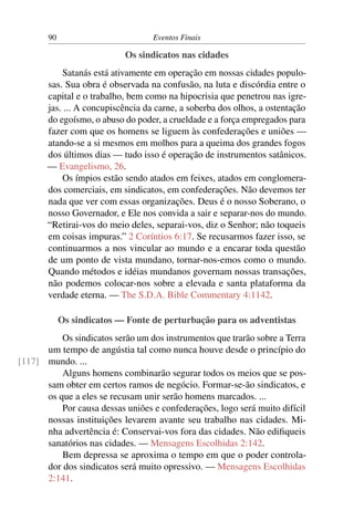 90 Eventos Finais
Os sindicatos nas cidades
Satanás está ativamente em operação em nossas cidades populo-
sas. Sua obra é observada na confusão, na luta e discórdia entre o
capital e o trabalho, bem como na hipocrisia que penetrou nas igre-
jas. ... A concupiscência da carne, a soberba dos olhos, a ostentação
do egoísmo, o abuso do poder, a crueldade e a força empregados para
fazer com que os homens se liguem às confederações e uniões —
atando-se a si mesmos em molhos para a queima dos grandes fogos
dos últimos dias — tudo isso é operação de instrumentos satânicos.
— Evangelismo, 26.
Os ímpios estão sendo atados em feixes, atados em conglomera-
dos comerciais, em sindicatos, em confederações. Não devemos ter
nada que ver com essas organizações. Deus é o nosso Soberano, o
nosso Governador, e Ele nos convida a sair e separar-nos do mundo.
“Retirai-vos do meio deles, separai-vos, diz o Senhor; não toqueis
em coisas impuras.” 2 Coríntios 6:17. Se recusarmos fazer isso, se
continuarmos a nos vincular ao mundo e a encarar toda questão
de um ponto de vista mundano, tornar-nos-emos como o mundo.
Quando métodos e idéias mundanos governam nossas transações,
não podemos colocar-nos sobre a elevada e santa plataforma da
verdade eterna. — The S.D.A. Bible Commentary 4:1142.
Os sindicatos — Fonte de perturbação para os adventistas
Os sindicatos serão um dos instrumentos que trarão sobre a Terra
um tempo de angústia tal como nunca houve desde o princípio do
mundo. ...[117]
Alguns homens combinarão segurar todos os meios que se pos-
sam obter em certos ramos de negócio. Formar-se-ão sindicatos, e
os que a eles se recusam unir serão homens marcados. ...
Por causa dessas uniões e confederações, logo será muito difícil
nossas instituições levarem avante seu trabalho nas cidades. Mi-
nha advertência é: Conservai-vos fora das cidades. Não ediﬁqueis
sanatórios nas cidades. — Mensagens Escolhidas 2:142.
Bem depressa se aproxima o tempo em que o poder controla-
dor dos sindicatos será muito opressivo. — Mensagens Escolhidas
2:141.
 
