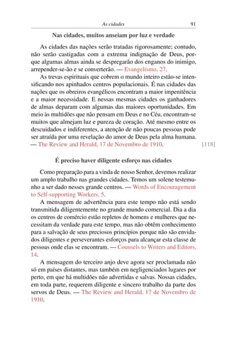 As cidades 91
Nas cidades, muitos anseiam por luz e verdade
As cidades das nações serão tratadas rigorosamente; contudo,
não serão castigadas com a extrema indignação de Deus, por-
que algumas almas ainda se despregarão dos enganos do inimigo,
arrepender-se-ão e se converterão. — Evangelismo, 27.
As trevas espirituais que cobrem o mundo inteiro estão-se inten-
siﬁcando nos apinhados centros populacionais. É nas cidades das
nações que os obreiros evangélicos encontram a maior impenitência
e a maior necessidade. E nessas mesmas cidades os ganhadores
de almas deparam com algumas das maiores oportunidades. Em
meio às multidões que não pensam em Deus e no Céu, encontram-se
muitos que almejam luz e pureza de coração. Até mesmo entre os
descuidados e indiferentes, a atenção de não poucas pessoas pode
ser atraída por uma revelação do amor de Deus pela alma humana.
— The Review and Herald, 17 de Novembro de 1910. [118]
É preciso haver diligente esforço nas cidades
Como preparação para a vinda de nosso Senhor, devemos realizar
um amplo trabalho nas grandes cidades. Temos um solene testemu-
nho a ser dado nesses grande centros. — Words of Encouragement
to Self-supporting Workers, 5.
A mensagem de advertência para este tempo não está sendo
transmitida diligentemente no grande mundo comercial. Dia a dia
os centros de comércio estão repletos de homens e mulheres que ne-
cessitam da verdade para este tempo, mas não obtêm conhecimento
para a salvação de seus preciosos princípios porque não são envida-
dos diligentes e perseverantes esforços para alcançar esta classe de
pessoas onde elas se encontram. — Counsels to Writers and Editors,
14.
A mensagem do terceiro anjo deve agora ser proclamada não
só em países distantes, mas também em negligenciados lugares por
perto, em que há multidões não advertidas e salvas. Nossas cidades,
em toda parte, requerem diligente e sincero trabalho da parte dos
servos de Deus. — The Review and Herald, 17 de Novembro de
1910.
 