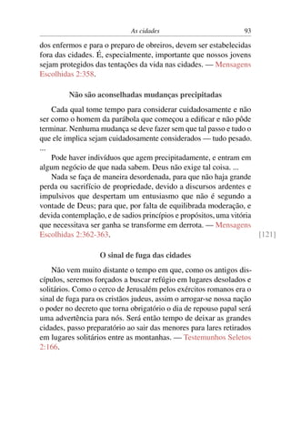 As cidades 93
dos enfermos e para o preparo de obreiros, devem ser estabelecidas
fora das cidades. É, especialmente, importante que nossos jovens
sejam protegidos das tentações da vida nas cidades. — Mensagens
Escolhidas 2:358.
Não são aconselhadas mudanças precipitadas
Cada qual tome tempo para considerar cuidadosamente e não
ser como o homem da parábola que começou a ediﬁcar e não pôde
terminar. Nenhuma mudança se deve fazer sem que tal passo e tudo o
que ele implica sejam cuidadosamente considerados — tudo pesado.
...
Pode haver indivíduos que agem precipitadamente, e entram em
algum negócio de que nada sabem. Deus não exige tal coisa. ...
Nada se faça de maneira desordenada, para que não haja grande
perda ou sacrifício de propriedade, devido a discursos ardentes e
impulsivos que despertam um entusiasmo que não é segundo a
vontade de Deus; para que, por falta de equilibrada moderação, e
devida contemplação, e de sadios princípios e propósitos, uma vitória
que necessitava ser ganha se transforme em derrota. — Mensagens
Escolhidas 2:362-363. [121]
O sinal de fuga das cidades
Não vem muito distante o tempo em que, como os antigos dis-
cípulos, seremos forçados a buscar refúgio em lugares desolados e
solitários. Como o cerco de Jerusalém pelos exércitos romanos era o
sinal de fuga para os cristãos judeus, assim o arrogar-se nossa nação
o poder no decreto que torna obrigatório o dia de repouso papal será
uma advertência para nós. Será então tempo de deixar as grandes
cidades, passo preparatório ao sair das menores para lares retirados
em lugares solitários entre as montanhas. — Testemunhos Seletos
2:166.
 
