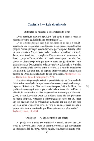 Capítulo 9 — Leis dominicais
O desaﬁo de Satanás à autoridade de Deus
Deus denuncia Babilônia porque “tem dado a beber a todas as
nações do vinho da fúria da sua prostituição”. ...
Deus fez o mundo em seis dias e descansou no sétimo, santiﬁ-
cando este dia e separando-o de todos os outros como sagrado a Sua
própria Pessoa, para que fosse observado por Seu povo durante todas
as suas gerações. Mas o homem do pecado, exaltando-se acima de
Deus, assentando-se no templo de Deus e ostentando-se como se
fosse o próprio Deus, cuidou em mudar os tempos e as leis. Este
poder, tencionando provar que não somente era igual a Deus, mas
estava acima de Deus, mudou o dia de repouso, colocando o primeiro
dia da semana onde deveria estar o sétimo. E o mundo protestante
tem admitido que este ﬁlho do papado seja considerado sagrado. Na
Palavra de Deus, isto é chamado de sua fornicação. Apocalipse 14:8.
— The S.D.A. Bible Commentary 7:979.
Durante a dispensação cristã, o grande inimigo da felicidade do
homem fez do sábado do quarto mandamento um objeto de ataque
especial. Satanás diz: “Eu atravessarei os propósitos de Deus. Ca- [124]
pacitarei meus seguidores a porem de lado o memorial de Deus, o
sábado do sétimo dia. Assim, mostrarei ao mundo que o dia aben-
çoado e santiﬁcado por Deus foi mudado. Esse dia não perdurará
na mente do povo. Apagarei a lembrança dele. Porei em seu lugar
um dia que não leve as credenciais de Deus, um dia que não seja
um sinal entre Deus e Seu povo. Levarei os que aceitarem este dia a
porem sobre ele a santidade que Deus pôs sobre o sétimo dia.” —
Profetas e Reis, 183-184.
O Sábado — O grande ponto em litígio
Na peleja a ser travada nos últimos dias estarão unidos, em opo-
sição ao povo de Deus, todos os poderes corruptos que apostataram
da lealdade à lei de Jeová. Nessa peleja, o sábado do quarto man-
95
 