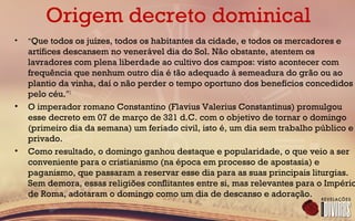 Origem decreto dominical
• "Que todos os juízes, todos os habitantes da cidade, e todos os mercadores e
artífices descansem no venerável dia do Sol. Não obstante, atentem os
lavradores com plena liberdade ao cultivo dos campos: visto acontecer com
frequência que nenhum outro dia é tão adequado à semeadura do grão ou ao
plantio da vinha, daí o não perder o tempo oportuno dos benefícios concedidos
pelo céu."1
• O imperador romano Constantino (Flavius Valerius Constantinus) promulgou
esse decreto em 07 de março de 321 d.C. com o objetivo de tornar o domingo
(primeiro dia da semana) um feriado civil, isto é, um dia sem trabalho público e
privado.
• Como resultado, o domingo ganhou destaque e popularidade, o que veio a ser
conveniente para o cristianismo (na época em processo de apostasia) e
paganismo, que passaram a reservar esse dia para as suas principais liturgias.
Sem demora, essas religiões conflitantes entre si, mas relevantes para o Império
de Roma, adotaram o domingo como um dia de descanso e adoração.
 