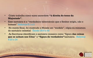 • Cristo trabalha como sumo sacerdote “à direita do trono da
Majestade”.
• Esse santuário é o “verdadeiro tabernáculo que o Senhor erigiu, não o
homem” Hebreus 8:1 e 2
• No monte Sinai, foi mostrado a Moisés um “modelo”, cópia ou miniatura
do santuário celestial Êxodo 25:9 e 40
• As Escrituras identificam o santuário mosaico como “figura das coisas
que se acham nos Céus” e “figura do verdadeiro”santuário. Hebreus
9:23 e 24
 