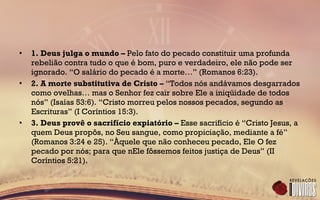 • 1. Deus julga o mundo – Pelo fato do pecado constituir uma profunda
rebelião contra tudo o que é bom, puro e verdadeiro, ele não pode ser
ignorado. “O salário do pecado é a morte…” (Romanos 6:23).
• 2. A morte substitutiva de Cristo – “Todos nós andávamos desgarrados
como ovelhas… mas o Senhor fez cair sobre Ele a iniqüidade de todos
nós” (Isaías 53:6). “Cristo morreu pelos nossos pecados, segundo as
Escrituras” (I Coríntios 15:3).
• 3. Deus provê o sacrifício expiatório – Esse sacrifício é “Cristo Jesus, a
quem Deus propôs, no Seu sangue, como propiciação, mediante a fé”
(Romanos 3:24 e 25). “Àquele que não conheceu pecado, Ele O fez
pecado por nós; para que nEle fôssemos feitos justiça de Deus” (II
Coríntios 5:21).
 